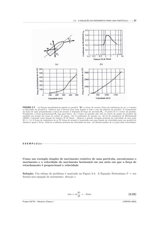 2.4. A EQUACAO DO MOVIMENTO PARA UMA PART´
                                                                ¸˜                            ICULA            ---   57




FIGURA 2-3 (a) For¸as aerodinˆmicas agindo no proj´til. W ´ a for¸a de arraste (for¸a da resistˆncia do ar) e ´ oposta
                       c           a                     e       e     c               c          e             e
a velocidade do proj´til v. Observe que v dever´ estar num ˆngulo α com o eixo da simetria do proj´til. O componente
                     e                           a             a                                      e
da for¸a de a¸˜o perpendicular a for¸a de arraste ´ chamada de for¸a de ascens˜o Fa . O ponto D ´ o centro de press˜o.
      c      ca                       c            e                 c         a                   e                 a
Finalmente, a for¸a gravitacional Fg age para baixo. Se o centro de press˜o n˜o est´ no centro de massa do proj´til, h´
                  c                                                        a  a      a                            e    a
tamb´m um torque em torno do centro de massa. (b) O coeﬁciente de arraste cW , da lei de resistˆncia de Rheinmetall
     e                                                                                              e
(Rh82), ´ plotado como fun¸˜o do n´ mero M de Mach . Observe a grande varia¸˜o pr´xima da velocidade do som onde
         e                   ca       u                                          ca    o
M = 1. (c) A for¸a de resistˆncia do ar W (for¸a de arraste) ´ mostrada com uma fun¸˜o da velocidade para um proj´til de
                c           e                 c              e                      ca                             e
diˆmetro igual a 10 cm. Observe a inﬂex˜o pr´xima da velocidade do som. (d) Mesma an´lise de (c) para altas velocidades.
  a                                     a     o                                        a




E X E M P L O 2.4 − − − − − − − − − − − − − − − − − − − − − − − − − − − − − − − − − − − − − − − − − − − − −−




Como um exemplo simples de movimento resistivo de uma part´
                                                          ıcula, encontramos o
movimento e a velocidade do movimento horizontal em um meio em que a for¸a de
                                                                         c
retardamento ´ proporcional a velocidade
             e


Solu¸˜o: Um esbo¸o do problema ´ mostrado na Figura 2-4. A Equa¸˜o Newtoniana F = ma
     ca            c              e                            ca
fornece-nos equa¸˜o de movimento: dire¸˜o x
                ca                    ca




                                                         dv
                                               ma = m       = −kmv                                             (2.22)
                                                         dt

Projeto AIUTA – Mecˆnica Cl´ssica I
                   a       a                                                                             (UNIFRA–2004)
 