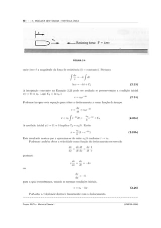 58   ---   2 / MECANICA NEWTONIANA – PART´
                  ˆ                            ´
                                         ICULA UNICA




                                                    FIGURA 2-4



onde kmv ´ a magnitude da for¸a de resistˆncia (k = constante). Portanto
         e                   c           e

                                                     dv
                                                        = −k       dt
                                                      v
                                                    ln v = −kt + C1                    (2.23)

A integra¸˜o constante na Equa¸˜o 2.23 pode ser avaliada se prescrevermos a condi¸˜o inicial
          ca                        ca                                           ca
v(t = 0) ≡ v0 . Logo C1 = ln v0 , e
                                        v = v0 e−kt                                 (2.24)
Podemos integrar esta equa¸˜o para obter o deslocamento x como fun¸˜o do tempo:
                          ca                                      ca

                                                       dx
                                                v=        = v0 e−kt
                                                       dt
                                                                  v0 −kt
                                      x = v0        e−kt dt = −     e    + C2         (2.25a)
                                                                  k

A condi¸˜o inicial x(t = 0) ≡ 0 implica C2 = v0 /k. Ent˜o
       ca                                              a
                                                       v0
                                                x=        (1 − e−kt )                (2.25b)
                                                       k
Este resultado mostra que x aproxima-se do valor v0 /k conforme t → ∞.
     Podemos tamb´m obter a velocidade como fun¸˜o do deslocamento escrevendo
                   e                              ca

                                               dv   dv dt   dv 1
                                                  =       =   .
                                               dx   dt dx   dt v
portanto

                                                    dv   dv
                                                v      =    = −kv
                                                    dx   dt
ou

                                                      dv
                                                         = −k
                                                      dx
para a qual encontramos, usando as mesmas condi¸˜es iniciais,
                                               co

                                                     v = v0 − kx                       (2.26)

   Portanto, a velocidade decresce linearmente com o deslocamento.
−−−−−−−−−−−−−−−−−−−−−−−−−−−−−−−−−−−−−−−−−−−−−−−−−−−−−

Projeto AIUTA – Mecˆnica Cl´ssica I
                   a       a                                                      (UNIFRA–2004)
 