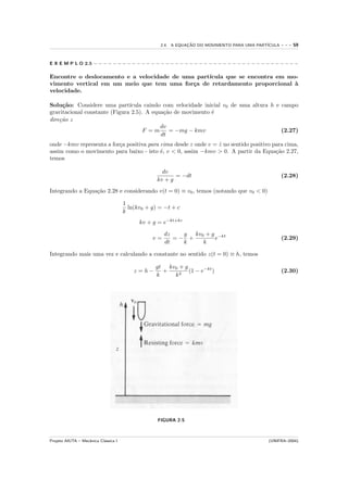 2.4. A EQUACAO DO MOVIMENTO PARA UMA PART´
                                                               ¸˜                            ICULA   ---   59


E X E M P L O 2.5 − − − − − − − − − − − − − − − − − − − − − − − − − − − − − − − − − − − − − − − − − − −

Encontre o deslocamento e a velocidade de uma part´
                                                  ıcula que se encontra em mo-
vimento vertical em um meio que tem uma for¸a de retardamento proporcional `
                                             c                               a
velocidade.

Solu¸˜o: Considere uma part´
     ca                        ıcula caindo com velocidade inicial v0 de uma altura h e campo
gravitacional constante (Figura 2.5). A equa¸˜o de movimento ´
                                            ca                e
dire¸˜o z
    ca
                                           dv
                                     F =m     = −mg − kmv                               (2.27)
                                           dt
onde −kmv representa a for¸a positiva para cima desde z onde v = z no sentido positivo para cima,
                          c                                      ˙
assim como o movimento para baixo - isto ´, v < 0, assim −kmv > 0. A partir da Equa¸˜o 2.27,
                                           e                                            ca
temos

                                                     dv
                                                          = −dt                                      (2.28)
                                                   kv + g
Integrando a Equa¸˜o 2.28 e considerando v(t = 0) ≡ v0 , temos (notando que v0 < 0)
                 ca

                                      1
                                        ln(kv0 + g) = −t + c
                                      k
                                            kv + g = e−kt+kc

                                                      dz   g  kv0 + g −kt
                                                 v=      =− +        e                               (2.29)
                                                      dt   k     k

Integrando mais uma vez e calculando a constante no sentido z(t = 0) ≡ h, temos

                                                  gt kv0 + g
                                          z =h−     +        (1 − e−kt )                             (2.30)
                                                  k    k2




                                                   FIGURA 2-5



Projeto AIUTA – Mecˆnica Cl´ssica I
                   a       a                                                                 (UNIFRA–2004)
 