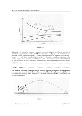 60   ---   2 / MECANICA NEWTONIANA – PART´
                  ˆ                            ´
                                         ICULA UNICA




                                              FIGURA 2-6



A Equa¸˜o 2.29 mostra que enquanto o tempo se torna muito longo, a velocidade se aproxima do
        ca
valor limite −g/k; esta ´ chamada velocidade terminal, vt . A Equa¸˜o 2.27 resulta no mesmo
                        e                                            ca
resultado, porque a for¸a desaparecer´ – e daqui nenhum acceleration mais adicional ocorrer´ –
                       c             a                                                      a
quando v = −g/k. Se a velocidade inicial exceder a velocidade terminal em magnitude, ent˜o   a
o corpo come¸a imediatamente a retardar para baixo e v aproxima-se da velocidade terminal
              c
na dire¸˜o oposta. A Figura 2-6 ilustra estes resultados para velocidades descendentes (valores
        ca
positivos).
−−−−−−−−−−−−−−−−−−−−−−−−−−−−−−−−−−−−−−−−−−−−−−−−−−

E X E M P L O 2.6 − − − − − − − − − − − − − − − − − − − − − − − − − − − − − − − − − − − − − − − − − − −

Em seguida, tratamos o movimento do proj´til em duas dimens˜es, primeiramente
                                            e                   o
sem considerar a resistˆncia do ar. Deixe a velocidade do a¸aime do proj´til ser v0
                        e                                   c             e
e o ˆngulo de eleva¸˜o ser θ (Figura 2-7). Calcule o deslocamento, a velocidade, e o
    a                ca
alcance do proj´til.
               e




                                              FIGURA 2-7



Projeto AIUTA – Mecˆnica Cl´ssica I
                   a       a                                                              (UNIFRA–2004)
 