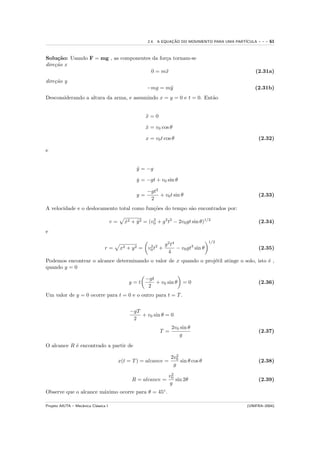 2.4. A EQUACAO DO MOVIMENTO PARA UMA PART´
                                                                    ¸˜                            ICULA   ---   61


Solu¸˜o: Usando F = mg , as componentes da for¸a tornam-se
     ca                                       c
dire¸˜o x
    ca
                                       0 = m¨ x                                                       (2.31a)
dire¸˜o y
    ca
                                                        −mg = m¨
                                                               y                                      (2.31b)
Desconsiderando a altura da arma, e assumindo x = y = 0 e t = 0. Ent˜o
                                                                    a


                                                        x=0
                                                        ¨

                                                        x = v0 cos θ
                                                        ˙

                                                        x = v0 t cos θ                                    (2.32)

e


                                                  y = −g
                                                  ¨

                                                  y = −gt + v0 sin θ
                                                  ˙

                                                        −gt2
                                                  y=         + v0 t sin θ                                 (2.33)
                                                         2
A velocidade e o deslocamento total como fun¸˜es do tempo s˜o encontrados por:
                                            co             a

                                      v=     x2 + y 2 = (v0 + g 2 t2 − 2v0 gt sin θ)1/2
                                             ˙    ˙       2
                                                                                                          (2.34)
e
                                                                                           1/2
                                                                   g 2 t4
                                 r=        x2 + y 2 =    v0 t2 +
                                                          2
                                                                          − v0 gt3 sin θ                  (2.35)
                                                                     4
Podemos encontrar o alcance determinando o valor de x quando o proj´til atinge o solo, isto ´ ,
                                                                   e                        e
quando y = 0

                                                        −gt
                                               y=t          + v0 sin θ      =0                            (2.36)
                                                         2
Um valor de y = 0 ocorre para t = 0 e o outro para t = T .


                                               −gT
                                                   + v0 sin θ = 0
                                                2
                                                                      2v0 sin θ
                                                              T =                                         (2.37)
                                                                         g

O alcance R ´ encontrado a partir de
            e
                                                                         2
                                                                      2v0
                                           x(t = T ) = alcance =           sin θ cos θ                    (2.38)
                                                                       g
                                                                      2
                                                                     v0
                                                R = alcance =           sin 2θ                            (2.39)
                                                                     g
Observe que o alcance m´ximo ocorre para θ = 45◦ .
                       a

Projeto AIUTA – Mecˆnica Cl´ssica I
                   a       a                                                                      (UNIFRA–2004)
 