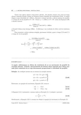 62   ---   2 / MECANICA NEWTONIANA – PART´
                  ˆ                            ´
                                         ICULA UNICA



      Vamos usar algum n´mero atual nestes c´lculos. Os alem˜es usaram uma arma de longo
                          u                     a                 a
alcance nomeada Grande Cabina na Primeira Guerra Mundial que bombardeou Paris. O m´           ıssel
chegou a uma velocidade de 1, 450m/s. Encontre o alcance previsto, a altura m´xima do proj´til,
                                                                                 a            e
e o tempo de vˆo do proj´til se θ = 55◦ . Temos v0 = 1, 450m/s e θ = 55o , assim (da Equa¸˜o 2.39)
              o         e                                                                ca
o alcance torna-se

                                                 (1450m/s)2
                                          R=                [sin (110o )] = 202km
                                                   9.8m/s2
a Grande Cabina atual alcan¸a 120km . A diferen¸a ´ um resultado do efeito real da resistˆncia
                             c                   c e                                     e
do ar.
     Para encontrar a altura m´xima atingida, precisamos calcular y para o tempo T /2 onde T ´
                               a                                                             e
o tempo de vˆo do proj´til:
            o          e


                                                (2)(1450m/s)(sin 55o )
                                          T =                          = 242s
                                                       9.8m/s2

                                      T         −gT 2   v0 T
                     ymax t =              =          +      sin θ
                                      2          8       2

                                                −(9.8m/s)(242s)2   (1450m/s)(242s) sin (55o )
                                           =                     +
                                                       8                      2
                                           = 72km



−−−−−−−−−−−−−−−−−−−−−−−−−−−−−−−−−−−−−−−−−−−−−−−−−−−−−

E X E M P L O 2.7 − − − − − − − − − − − − − − − − − − − − − − − − − − − − − − − − − − − − − − − − − − −

A seguir, adicionamos os efeitos da resistˆncia do ar no movimento do proj´til do
                                           e                                  e
exemplo anterior. Calcule o decrescimento do alcance deste supondo que a for¸a cau-
                                                                              c
sada pela resistˆncia do ar seja diretamente proporcional ` velocidade do proj´til.
                e                                         a                   e

Solu¸˜o: As condi¸˜es iniciais s˜o as mesmas do exemplo anterior.
    ca           co             a
                                                            
                                    x(t = 0) = 0 = y(t = 0)
                                                            
                                                            
                                    x(t = 0) = v0 cos θ ≡ U
                                    ˙                                                                (2.40)
                                                            
                                                            
                                                            
                                    y(t = 0) = v0 sin θ ≡ V
                                    ˙
                                                            

Entretanto, as equa¸˜es do movimento, Equa¸˜o 2.31, torna-se
                   co                     ca

                                                   m¨ = −kmx
                                                    x      ˙                                         (2.41)
                                                   m¨ = −kmy − mg
                                                    y      ˙                                         (2.42)

A Equa¸˜o 2.41 ´ exatamente a mesma usada no Exemplo 2.4. A solu¸˜o ´, portanto
      ca       e                                                ca e

                                                           U
                                                      x=     (1 − e−kt )                             (2.43)
                                                           k
Similarmente, a Equa¸˜o 2.42 ´ a mesma em rela¸˜o ` equa¸˜o do movimento no Exemplo 2.5.
                    ca       e                ca a      ca

Projeto AIUTA – Mecˆnica Cl´ssica I
                   a       a                                                                    (UNIFRA–2004)
 