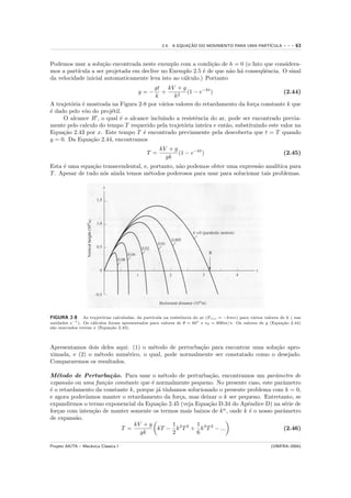 2.4. A EQUACAO DO MOVIMENTO PARA UMA PART´
                                                                ¸˜                            ICULA           ---   63


Podemos usar a solu¸˜o encontrada neste exemplo com a condi¸˜o de h = 0 (o fato que considera-
                     ca                                        ca
mos a part´ıcula a ser projetada em declive no Exemplo 2.5 ´ de que n˜o h´ conseq¨ˆncia. O sinal
                                                            e         a a        ue
da velocidade inicial automaticamente leva isto ao c´lculo.) Portanto
                                                    a
                                        gt kV + g
                                         y=−
                                           +          (1 − e−kt )                           (2.44)
                                        k       k2
A trajet´ria ´ mostrada na Figura 2-8 por v´rios valores do retardamento da for¸a constante k que
        o e                                a                                    c
´ dado pelo vˆo do proj´til.
e             o         e
     O alcance R , o qual ´ o alcance incluindo a resistˆncia do ar, pode ser encontrado previa-
                           e                             e
mente pelo calculo do tempo T requerido pela trajet´ria inteira e ent˜o, substituindo este valor na
                                                    o                a
Equa¸˜o 2.43 por x. Este tempo T ´ encontrado previamente pela descoberta que t = T quando
     ca                             e
y = 0. Da Equa¸˜o 2.44, encontramos
                ca
                                                   kV + g
                                             T =          (1 − e−kt )                                         (2.45)
                                                     gk
Esta ´ uma equa¸˜o transcendental, e, portanto, n˜o podemos obter uma express˜o anal´
     e          ca                               a                           a       ıtica para
T . Apesar de tudo n´s ainda temos m´todos poderosos para usar para solucionar tais problemas.
                    o                e




FIGURA 2-8 As trajet´rias calculadas, da part´
                        o                       ıcula na resistˆncia do ar (Fres = −kmv) para v´rios valores de k ( nas
                                                               e                               a
unidades s−1 ). Os c´lculos foram apresentados para valores de θ = 60◦ e v0 = 600m/s. Os valores de y (Equa¸˜o 2.44)
                    a                                                                                         ca
s˜o marcados versus x (Equa¸˜o 2.43).
 a                           ca



Apresentamos dois deles aqui: (1) o m´todo de perturba¸˜o para encontrar uma solu¸˜o apro-
                                     e                ca                         ca
ximada, e (2) o m´todo num´rico, o qual, pode normalmente ser constatado como o desejado.
                 e          e
Compararemos os resultados.

M´todo de Perturba¸˜o. Para usar o m´todo de perturba¸˜o, encontramos um parˆmetro de
   e                   ca                  e                 ca                       a
expans˜o ou uma fun¸˜o constante que ´ normalmente pequeno. No presente caso, este parˆmetro
       a            ca                e                                                  a
´ o retardamento da constante k, porque j´ t´
e                                        a ınhamos solucionado o presente problema com k = 0,
e agora poder´ıamos manter o retardamento da for¸a, mas deixar o k ser pequeno. Entretanto, se
                                                c
expandirmos o termo exponencial da Equa¸˜o 2.45 (veja Equa¸˜o D.34 do Apˆndice D) na s´rie de
                                         ca                  ca            e             e
for¸as com inten¸˜o de manter somente os termos mais baixos de k n , onde k ´ o nosso parˆmetro
   c            ca                                                          e            a
de expans˜o.
          a
                                kV + g        1        1
                          T =            kT − k 2 T 2 + k 3 T 3 − ...                    (2.46)
                                  gk          2        6

Projeto AIUTA – Mecˆnica Cl´ssica I
                   a       a                                                                            (UNIFRA–2004)
 