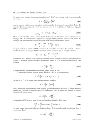 64   ---   2 / MECANICA NEWTONIANA – PART´
                  ˆ                            ´
                                         ICULA UNICA



Se mantivermos somente termos na expans˜o atrav´s do k 3 , esta equa¸˜o pode ser reestruturada
                                       a       e                    ca
na forma
                                         2V /g    1
                                  T =           + kT 2                                  (2.47)
                                      1 + kV /g 3
Agora, temos o parˆmetro de expans˜o k no denominador do primeiro termo no lado direito da
                  a                 a
equa¸˜o. Precisamos expandir esse termo em uma s´rie de for¸as (S´ries de Taylor, ver Equa¸˜o
    ca                                          e          c     e                        ca
D.8 do Apˆndice D):
         e
                                          1
                                                = 1 − (kV /g) + (kV /g)2 − ...           (2.48)
                                      1 + kV /g
Onde podemos manter somente temos atrav´s de k 2 , pois somente temos termos atrav´s de k na
                                           e                                       e
Equa¸˜o 2.47. Se inserirmos esta expans˜o da Equa¸˜o 2.48 no primeiro termo do lado direito da
    ca                                 a         ca
Equa¸˜o 2.47 e mantermos somente os termos em k para primeira ordem, temos
    ca

                                             2V      T2  2V 2
                                       T =      +       − 2 k + O(k 2 )                  (2.49)
                                              g      3    g
No qual escolhemos excluir o O(k 2 ), os termos da orem k 2 e mais altos. No limite k → 0 (sem
resistˆncia do ar), a Equa¸˜o 2.49 nos mostra o mesmo resultado que no exemplo anterior:
      e                   ca
                                                            2V   2v0 sin θ
                                         T (k = 0) = T0 =      =
                                                             g      g
Entretanto, se k ´ pequeno (mas n˜o foi totalmente exclu´
                 e                a                     ıdo) o tempo do vˆo ser´ aproximadamente
                                                                         o     a
igual a T0 . Ent˜o se usarmos este valor aproximado para T = T0 no lado direito da Equa¸˜o 2.49
                a                                                                        ca
teremos

                                                   2V          kV
                                               T ∼
                                                 =        1−                             (2.50)
                                                    g          3g
a qual ´ desejada uma express˜o aproximada para o tempo de vˆo.
       e                     a                               o
     A seguir escrevemos a equa¸˜o para x (Equa¸˜o 2.43) na forma expandida:
                               ca              ca

                                             U     1        1
                                        x=     kt − k 2 t2 + k 3 t3 − ...                (2.51)
                                             k     2        6
J´ que x(t = T ) ≡ R , temos aproximadamente para o alcance
 a

                                                        1
                                               R ∼ U T − kT 2
                                                 =                                       (2.52)
                                                        2
onde, novamente, mantemos os termos somente atrav´s da primeira ordem do k. Agora podemos
                                                    e
avaliar esta express˜o pelo uso do valor de T da Equa¸˜o 2.50. Se mantermos somente os termos
                    a                                ca
lineares no k, encontramos

                                                  2U v    4kV
                                              R ∼
                                                =      1−                                (2.53)
                                                   g       3g
A quantidade 2U V /g agora pode ser escrita (usando as Equa¸˜es 2.40) como
                                                           co

                                      2U v  2v 2            v2
                                           = 0 sin θ cos θ = 0 sin 2θ = R                (2.54)
                                       g     g               g
As quais podem ser reconhecidas em rela¸˜o ao alcance R do proj´til quando a resistˆncia do ar ´
                                       ca                      e                   e           e
desprezada. Ent˜o
               a

                                                       4kV
                                               R ∼R 1−
                                                 =                                       (2.55)
                                                        3g

Projeto AIUTA – Mecˆnica Cl´ssica I
                   a       a                                                        (UNIFRA–2004)
 