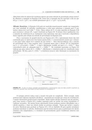 2.4. A EQUACAO DO MOVIMENTO PARA UMA PART´
                                                            ¸˜                            ICULA         ---   65


Al´m dessa s´rie de valores de k podemos esperar que nosso m´todo de perturba¸˜o esteja correto?
  e         e                                               e                ca
Se olharmos a expans˜o na Equa¸˜o 2.48, vemos que a expans˜o n˜o ir´ convergir a n˜o ser que
                      a           ca                          a a     a              a
kV /g < 1 ou k < g/V , e na verdade gostar´
                                          ıamos que k << g/V = g/(v0 sin θ).


M´todo Num´rico. A Equa¸˜o 2.45 pode ser resolvida numericamente usando um computador
   e            e              ca
por uma variedade de m´todos, estabelecemos a volta para solucionar a equa¸˜o para T por
                           e                                                        ca
muitos valores de k at´ 0, 08s−1 : Ti (ki ). Estes valores de T e k est˜o inseridos na Equa¸˜o 2.43
                       e                                               a                   ca
para encontrar o alcance R , o qual ´ mostrado na Figura 2-9. O alcance decai rapidamente com
                                      e
o aumento da resistˆncia do ar, exatamente como esperamos, mas n˜o ´ mostrada a dependˆncia
                    e                                                  a e                    e
linear sugerida pela solu¸˜o do m´todo de perturba¸˜o da Equa¸˜o 2.55.
                         ca       e                   ca          ca
      Para o movimento do proj´til descrito nas Figuras 2-8 e 2-9, a aproxima¸˜o linear n˜o est´
                                e                                             ca         a     a
constatada para os valores de k t˜o baixos quanto 0.01s−1 e incorretamente mostra que o alcance
                                  a
´ zero para todos valores de k maiores do que 0.014s−1 . Esta desconcordˆncia com o m´todo
e                                                                           a              e
de perturba¸˜o n˜o ´ uma surpresa, pois o resultado linear para o alcance R era dependente
             ca  a e
em k << g/(v0 sin θ) = 0.02s−1 , o qual ´ diﬁcilmente verdade at´ para o k = 0.01s−1 . Essa
                                           e                        e
concordˆncia pode ser adequada para k = 0.005s−1 . Os resultados mostrados na Figura 2-8
         a
indicam que para valores de k > 0.005s−1 , diﬁcilmente a resistˆncia pode ser considerada numa
                                                               e
perturba¸˜o. De fato, para k > 0.01s−1 a resistˆncia torna-se valor dominante no movimento do
          ca                                   e
proj´til.
    e
−−−−−−−−−−−−−−−−−−−−−−−−−−−−−−−−−−−−−−−−−−−−−−−−−−




FIGURA 2-9      O valor de alcance calculado aproximadamente e numericamente para um dado proj´til ´ mostrado na
                                                                                              e    e
Figura 2-8 e plotado como uma fun¸˜o da for¸a constante de retardamento k.
                                  ca        c




     O exemplo anterior indica como o mundo real pode ser complicado. Neste exemplo, ainda
podemos fazer algumas suposi¸˜es n˜o f´
                             co    a ısicas – assumindo por exemplo que a for¸a de retardamento
                                                                             c
´ sempre linearmente proporcional a velocidade. Ent˜o nossos c´lculos num´ricos n˜o s˜o precisos,
e                                                   a         a          e       a a
pois como mostra a Figura 2-3 a melhor suposi¸˜o pode ser incluir um termo retardat´rio v 2
                                                 ca                                      o
conforme necess´rio. Da mesma forma adicionando termos podemos resolver diﬁculdades com o
                a
c´lculo num´rico, e fazer um c´lculo similar no pr´ximo exemplo. Temos que incluir o arquivo
 a           e                 a                   o
do autor Matchcad para produzir as Figuras 2-8 e 2-9 no Apˆndice H para aqueles estudantes
                                                              e
poderem reproduzir os c´lculos. Enfatizamos que h´ muitas formas para a performance do c´lculo
                        a                         a                                        a
num´rico com computadores, e o estudante ir´ provavelmente querer transformar n´meros com
    e                                         a                                     u
praticidade.

Projeto AIUTA – Mecˆnica Cl´ssica I
                   a       a                                                                      (UNIFRA–2004)
 