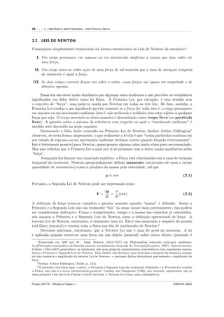 48   ---   2 / MECANICA NEWTONIANA – PART´
                  ˆ                            ´
                                         ICULA UNICA



2.2    LEIS DE NEWTON

Come¸amos simplesmente enunciando na forma convencional as Leis de Newton da mecˆnica∗ :
    c                                                                           a

     I. Um corpo permanece em repouso ou em movimento uniforme a menos que atue sobre ele
        uma for¸a.
               c

  II. Um corpo move-se sobre a¸˜o de uma for¸a de tal maneira que a taxa de varia¸˜o temporal
                               ca           c                                    ca
      do momento ´ igual a for¸a.
                 e            c

III. Se dois corpos exercem for¸as um sobre o outro, essas for¸as s˜o iguais em magnitude e de
                               c                              c    a
     dire¸˜es opostas.
         co

       Essas leis s˜o deste modo familiares que algumas vezes tendemos a n˜o perceber os verdadeiros
                   a                                                           a
signiﬁcados (ou falta deles) como lei f´   ısica. A Primeira Lei, por exemplo, ´ sem sentido sem
                                                                                     e
o conceito de “for¸a”, uma palavra usada por Newton em todas as trˆs leis. De fato, sozinha, a
                     c                                                       e
Primeira Lei conduz a um signiﬁcado preciso somente se a for¸a for nula; isto ´, o corpo permanece
                                                                  c                e
em repouso ou em movimento uniforme (isto ´, n˜o acelerado e retil´
                                                e a                    ınio) sem estar sujeito a qualquer
for¸a que seja. O corpo movendo-se dessa maneira ´ denominado como corpo livre (ou part´
   c                                                   e                                            ıcula
livre). A quest˜o sobre o sistema de referˆncia com respeito ao qual o “movimento uniforme” ´
                   a                           e                                                         e
medido ser´ discutido na se¸˜o seguinte.
            a                 ca
       Destacando a falta deste conte´do na Primeira Lei de Newton, Senhor Arthur Eddington†
                                       u
observou, de certa forma alegremente, o que realmente a lei diz ´ que “todas part´
                                                                    e                 ıculas continua em
seu estado de repouso ou em movimento uniforme retil´      ıneo exceto quando for¸ado externamente”.
                                                                                   c
Isto ´ fortemente poss´ para Newton, quem pensou alguma coisa muito clara para seu enunciado.
     e                   ıvel
Mas isso enfatiza que a Primeira Lei a qual por si s´ provanos com a unica no¸˜o qualitativa sobre
                                                       o                   ´       ca
“for¸a”.
     c
       A segunda Lei fornece um enunciado expl´  ıcito: a For¸a est´ relacionada com a taxa de varia¸˜o
                                                             c      a                                 ca
temporal do momento. Newton apropriadamente deﬁniu momento (entretanto ele usou o termo
quantidade de movimento) como o produto da massa pela velocidade, tal que

                                                     p ≡ mv                                                   (2.1)

Portanto, a Segunda Lei de Newton pode ser expressada como

                                                     dp  d
                                               F=       = (mv)                                                (2.2)
                                                     dt  dt
A deﬁni¸˜o de for¸a torna-se completa e precisa somente quando “massa” ´ deﬁnida. Assim a
          ca        c                                                        e
Primeira e a Segunda Leis n˜o s˜o realmente “leis” no senso usual; mais precisamente, elas podem
                              a a
ser consideradas deﬁni¸˜es. Como o comprimento, tempo e a massa s˜o conceitos j´ entendidos,
                         co                                             a          a
n´s usamos a Primeira e a Segunda Leis de Newton como a deﬁni¸˜o operacional de for¸a. A
  o                                                                   ca                   c
terceira Lei de Newton, entretanto, ´ realmente uma lei. Ela ´ um enunciado a respeito do mundo
                                     e                        e
real f´                                ısica nas leis de movimento de Newton.‡
      ısico (natural) e cont´m toda a f´
                            e
      Devemos adicionar, entretanto, que a Terceira Lei n˜o ´ uma lei geral da natureza. A lei
                                                             a e
´ aplicada quando exerce-se uma for¸a em um objeto (pontual) sobre outro objeto (pontual) ´
e                                      c                                                       e
    ∗ Enunciada em 1687 por Sr.          Isaac Newton (1642-1727) em Philosophiae naturalis principia mathama-
tica[Principios matem´tica de ﬁlosoﬁa natural, normalmente chamada de Principia](Londres, 1687). Anteriormente,
                        a
Galileo (1564-1642) generalizou os resultados dos seus pr´prios experimentos matem´ticos com suposi¸˜es equiva-
                                                             o                         a                  co
lentes a Primeira e Segunda Leis de Newton. Mas Galileu n˜o forneceu uma descri¸˜o completa da dinˆmica porque
                                                               a                    ca                  a
ele n˜o conhecia o signiﬁcado da terceira Lei de Newton - e portanto faltou determinar preciamente o signiﬁcado de
      a
for¸a
   c
     † Senhor Arthur Eddington (Ed30, p. 124).
     ‡ O presente racioc´
                        ınio aqui, a saber, a Primeira e Segunda Leis s˜o realmente deﬁni¸˜es e a Terceira Lei cont´m
                                                                       a                 co                        e
a F´ısica, esta n˜o ´ a unica interpreta¸˜o poss´
                 a e ´                    ca     ıvel. Lindsay and Margenau (Li36), por exemplo, apresentam que as
duas primeira Leis s˜o Leis F´
                      a                      ˜
                                ısicas e entAo derivam a Terceira Lei como uma conseq¨ˆncia.
                                                                                       ue


Projeto AIUTA – Mecˆnica Cl´ssica I
                   a       a                                                                           (UNIFRA–2004)
 