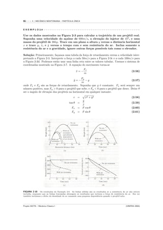 66   ---   2 / MECANICA NEWTONIANA – PART´
                  ˆ                            ´
                                         ICULA UNICA



E X E M P L O 2.8 − − − − − − − − − − − − − − − − − − − − − − − − − − − − − − − − − − − − − − − − − − − − −

Use os dados mostrados na Figura 2-3 para calcular a trajet´ria de um proj´til real.
                                                              o                e
Suponha uma velocidade do a¸aime de 600m/s, a eleva¸˜o do injetor de 450 , e uma
                               c                         ca
massa do proj´til de 30kg. Trace em um plano a altura y versus a distˆncia horizontal
                e                                                      a
x e trace y, x, e y versus o tempo com e sem resistˆncia do ar. Inclua somente a
              ˙    ˙                                   e
resistˆncia do ar e a gravidade, ignore outras for¸as poss´
      e                                           c       ıveis tais como o elevador.

Solu¸˜o: Primeiramente, fa¸amos uma tabela da for¸a de retardamento versus a velocidade inter-
     ca                     c                       c
pretando a Figura 2-3. Interprete a for¸a a cada 50m/s para a Figura 2-3c e a cada 100m/s para
                                       c
a Figura 2-3d. Podemos ent˜o usar uma linha reta entre os valores tabular. Usemos o sistema de
                            a
coordenadas mostrado na Figura 2-7. A equa¸˜o do movimento torna-se
                                              ca
                                                            Fx
                                                      x=−
                                                      ¨                                                     (2.56)
                                                            m
                                                 Fy
                                                  y=−
                                                  ¨  −g                                   (2.57)
                                                 m
onde Fx e Fy s˜o as for¸as de retardamento. Suponha que g ´ constante. Fx ser´ sempre um
                a        c                                      e                   a
n´mero positivo, mas Fy > 0 para o proj´til que sobe, e Fy < 0 para o proj´til que desce. Deixe θ
 u                                       e                                 e
ser o ˆngulo de eleva¸˜o dos proj´teis na horizontal em qualquer instante.
      a              ca          e
                                                  v   =       x2 + y 2
                                                              ˙    ˙                                        (2.58)
                                                        y˙
                                              tan θ   =                                                     (2.59)
                                                        x
                                                        ˙
                                                Fx    = F cos θ                                             (2.60)
                                                Fy    = F sin θ                                             (2.61)




FIGURA 2-10      Os resultados do Exemplo 2.8. As linhas s´lidas s˜o os resultados se a resistˆncia do ar n˜o estiver
                                                           o       a                          e            a
inclu´
     ıda, enquanto que as linhas tracejadas abrangem os resultados que incluem a for¸a de resistˆncia do ar. Em (a)
                                                                                    c           e
tamb´m incluimos o efeito da densidade do ar causando uma pequena dependˆncia quando o proj´til sobe.
     e                                                                    e                   e




Projeto AIUTA – Mecˆnica Cl´ssica I
                   a       a                                                                           (UNIFRA–2004)
 