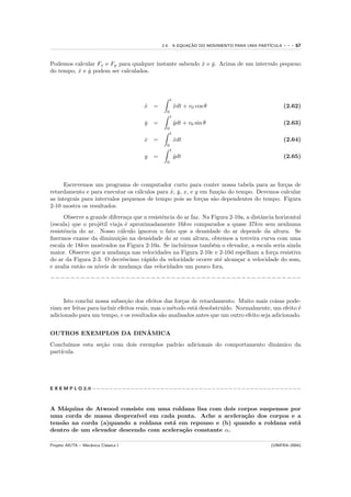2.4. A EQUACAO DO MOVIMENTO PARA UMA PART´
                                                         ¸˜                            ICULA   ---   67


Podemos calcular Fx e Fy para qualquer instante sabendo x e y. Acima de um intervalo pequeno
                                                        ˙ ˙
do tempo, x e y podem ser calculados.
          ˙ ˙



                                                   t
                                      x =
                                      ˙                xdt + v0 cos θ
                                                       ¨                                       (2.62)
                                               0
                                                   t
                                      y
                                      ˙   =            y dt + v0 sin θ
                                                       ¨                                       (2.63)
                                               0
                                                   t
                                      x =              xdt
                                                       ˙                                       (2.64)
                                               0
                                                   t
                                      y   =            ydt
                                                       ˙                                       (2.65)
                                               0




      Escrevemos um programa de computador curto para conter nossa tabela para as for¸as de
                                                                                        c
retardamento e para executar os c´lculos para x, y, x, e y em fun¸˜o do tempo. Devemos calcular
                                  a           ˙ ˙                 ca
as integrais para intervalos pequenos de tempo pois as for¸as s˜o dependentes do tempo. Figura
                                                           c    a
2-10 mostra os resultados.
      Observe a grande diferen¸a que a resistˆncia do ar faz. Na Figura 2-10a, a distˆncia horizontal
                                c            e                                       a
(escala) que o proj´til viaja ´ aproximadamente 16km comparados a quase 37km sem nenhuma
                    e          e
resistˆncia do ar. Nosso c´lculo ignorou o fato que a densidade do ar depende da altura. Se
      e                      a
ﬁzermos exame da diminui¸˜o na densidade do ar com altura, obtemos a terceira curva com uma
                            ca
escala de 18km mostrados na Figura 2-10a. Se incluirmos tamb´m o elevador, a escala seria ainda
                                                                 e
maior. Observe que a mudan¸a nas velocidades na Figura 2-10c e 2-10d espelham a for¸a resistiva
                               c                                                          c
do ar da Figura 2-3. O decr´scimo r´pido da velocidade ocorre at´ alcan¸ar a velocidade do som,
                              e      a                              e      c
e avalia ent˜o os n´
            a      ıveis de mudan¸a das velocidades um pouco fora.
                                  c
−−−−−−−−−−−−−−−−−−−−−−−−−−−−−−−−−−−−−−−−−−−−−−−−−−


     Isto conclui nossa subse¸˜o dos efeitos das for¸as de retardamento. Muito mais coisas pode-
                                ca                     c
riam ser feitas para incluir efeitos reais, mas o m´todo est´ desobstru´
                                                   e        a          ıdo. Normalmente, um efeito ´
                                                                                                   e
adicionado para um tempo, e os resultados s˜o analisados antes que um outro efeito seja adicionado.
                                               a

                      ˆ
OUTROS EXEMPLOS DA DINAMICA
Conclu´ımos esta se¸˜o com dois exemplos padr˜o adicionais do comportamento dinˆmico da
                   ca                        a                                 a
part´
    ıcula.




E X E M P L O 2.9 −−−−−−−−−−−−−−−−−−−−−−−−−−−−−−−−−−−−−−−−−−−−−−−−−



A M´quina de Atwood consiste em uma roldana lisa com dois corpos suspensos por
     a
uma corda de massa desprez´ ıvel em cada ponta. Ache a acelera¸˜o dos corpos e a
                                                              ca
tens˜o na corda (a)quando a roldana est´ em repouso e (b) quando a roldana est´
    a                                  a                                       a
dentro de um elevador descendo com acelera¸˜o constante α.
                                          ca

Projeto AIUTA – Mecˆnica Cl´ssica I
                   a       a                                                            (UNIFRA–2004)
 