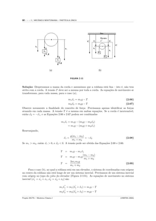 68   ---   2 / MECANICA NEWTONIANA – PART´
                  ˆ                            ´
                                         ICULA UNICA




                                                  FIGURA 2-11



Solu¸˜o: Desprezamos a massa da corda e assumimos que a roldana est´ lisa – isto ´, n˜o tem
     ca                                                                a           e a
atrito com a corda. A tens˜o T deve ser a mesma por toda a corda. As equa¸˜es de movimento se
                          a                                              co
transformam, para cada massa, para o caso (a),

                                              m1 x1 = m1 g − T
                                                 ¨                                         (2.66)
                                              m2 x2 = m2 g − T
                                                 ¨                                         (2.67)
Observe novamente a ﬁnalidade do conceito de for¸a: Precisamos apenas identiﬁcar as for¸as
                                                   c                                   c
atuando em cada massa. A tens˜o T ´ a mesma em ambas equa¸˜es. Se a corda ´ inextens´
                                a     e                         co          e         ıvel,
ent˜o x2 = −x1 , e as Equa¸˜es 2.66 e 2.67 podem ser combinadas
   a ¨      ¨             co

                                       m1 x1 = m1 g − (m2 g − m2 x2 )
                                          ¨                      ¨
                                             = m1 g − (m2 g + m2 x1 )
                                                                 ¨
Rearranjando,

                                         g(m1 − m2 )
                                           x1 =
                                           ¨         = −x2¨                             (2.68)
                                          m1 + m2
Se m1 > m2 , ent˜o x1 > 0, e x2 < 0. A tens˜o pode ser obtida das Equa¸˜es 2.68 e 2.66:
                a ¨          ¨             a                          co


                                       T    = m1 g − m1 x1
                                                         ¨
                                                          (m1 − m2 )
                                       T    = m1 g − m1 g
                                                           m1 + m2
                                              2m1 m2 g
                                       T    =                                              (2.69)
                                              m1 + m2
      Para o caso (b), no qual a roldana est´ em um elevador, o sistema de coordenadas com origens
                                            a
no centro da roldana n˜o est´ longe de ser um sistema inercial. Precisamos de um sistema inercial
                        a     a
com origem no topo do cabo do elevador (Figura 2-11b). As equa¸˜es de movimento no sistema
                                                                     co
inercial (x1 = x1 + x1 , x2 = x2 + x2 ) s˜o
                                         a


                                      m1 x1 = m1 (¨1 + x1 ) = m1 g − T
                                         ¨        x    ¨
                                      m2 x2 = m2 (¨2 + x2 ) = m2 g − T
                                         ¨        x    ¨

Projeto AIUTA – Mecˆnica Cl´ssica I
                   a       a                                                          (UNIFRA–2004)
 