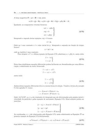 70   ---   2 / MECANICA NEWTONIANA – PART´
                  ˆ                            ´
                                         ICULA UNICA



A for¸a magn´tica F = qv × B = ma, assim
     c      e

                           m(¨i + y j + z k) = q(xi + yj + zk) × B0 j = qB0 (xk − zi)
                             x    ¨     ¨        ˙    ˙    ˙                 ˙    ˙

Igualando, as componentes vetoriais fornecem
                                                            
                                                m¨ = −qB0 z 
                                                 x         ˙
                                                            
                                                            
                                                m¨ = 0
                                                 y                                           (2.73)
                                                            
                                                            
                                                            
                                                m¨ = qB0 x
                                                 z       ˙
                                                            

Integrando a segunda destas equa¸˜es, m¨ = 0 temos:
                                co     y

                                                    y = y0
                                                    ˙   ˙

Onde y0 ´ uma constante e ´ o valor inicial de y. Integrando a segunda em fun¸˜o do tempo,
       ˙ e                e                     ˙                            ca
fornece:
                                        y = y0 t + y0
                                             ˙
onde y0 tamb´m ´ uma constante.
             e e
     Para integrar a 1o e a ultima equa¸˜o da Equa¸˜o 2.73, admitimos α = qB0 /m, assim ent˜o
                            ´          ca         ca                                       a

                                                  x = −αz
                                                  ¨     ˙
                                                                                             (2.74)
                                                   z = αx
                                                   ¨    ˙

Estas duas simultˆneas equa¸˜es diferenciais podem facilmente ser desembreadas por uma diferen-
                  a         co
cia¸˜o e substituindo na outra, fornecendo
   ca
                                        ...
                                         z = α¨ = −α2 z
                                              x       ˙
                                        ...
                                        x = −α¨ = −α2 x
                                                z       ˙

assim ent˜o
         a
                                                 ...        
                                                  z = −α2 z 
                                                          ˙
                                                 ...                                         (2.75)
                                                 x = −α2 x
                                                         ˙
Ambas destas equa¸˜es diferenciais tˆm-se a mesma forma de solu¸˜o. Usando a t´cnica do exemplo
                 co                 e                          ca             e
C.2 do apˆndice C, temos
         e

                                         x = A cos αt + B sin αt + x0
                                         z = A cos αt + B sin αt + z0

Onde A,A ,B,B , x0 e z0 s˜o constantes de integra¸˜o que s˜o determinadas pela posi¸˜o inicial e
                          a                         ca       a                     ca
velocidade da part´
                  ıcula e pelas equa¸˜es de movimento, Equa¸˜o 2.74. Estas solu¸˜es podem ser
                                     co                         ca             co
reescritas
                                                                 
                                 (x − x0 ) = A cos αt + B sin αt 
                                                                 
                                                                 
                                                                 
                                 (y − y0 ) = y0 t
                                             ˙                                          (2.76)
                                                                 
                                                                 
                                                                 
                                 (z − z0 ) = A cos αt + B sin αt
                                                                 

As coordenadas x e z s˜o relacionadas pela Equa¸˜o 2.74, assim substituindo as Equa¸˜es ?? na
                      a                        ca                                  co
primeira equa¸˜o da Equa¸˜o 2.74 determinando
             ca          ca

                           −α2 A cos αt − α2 B sin αt = −α(−αA sin αt + B cos αt)            (2.77)

Projeto AIUTA – Mecˆnica Cl´ssica I
                   a       a                                                            (UNIFRA–2004)
 