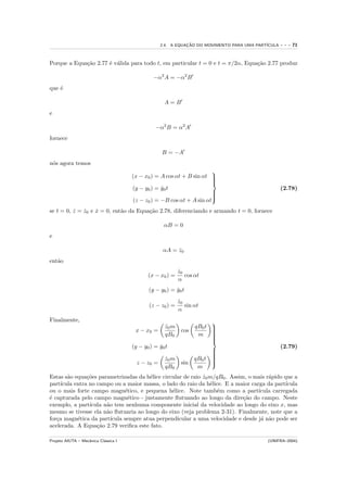 2.4. A EQUACAO DO MOVIMENTO PARA UMA PART´
                                                              ¸˜                            ICULA   ---   71


Porque a Equa¸˜o 2.77 ´ v´lida para todo t, em particular t = 0 e t = π/2α, Equa¸˜o 2.77 produz
             ca       e a                                                       ca

                                               −α2 A = −α2 B
que ´
    e

                                                    A=B
e

                                                −α2 B = α2 A
fornece

                                                   B = −A
n´s agora temos
 o
                                                                       
                                      (x − x0 ) = A cos αt + B sin αt 
                                                                       
                                                                       
                                      (y − y0 ) = y0 t
                                                  ˙                                                 (2.78)
                                                                       
                                                                       
                                                                       
                                      (z − z0 ) = −B cos αt + A sin αt
                                                                       

se t = 0, z = z0 e x = 0, ent˜o da Equa¸˜o 2.78, diferenciando e armando t = 0, fornece
          ˙   ˙    ˙         a         ca

                                                    αB = 0
e

                                                    αA = z0
                                                         ˙
ent˜o
   a
                                                           z0
                                                           ˙
                                             (x − x0 ) =      cos αt
                                                           α
                                             (y − y0 ) = y0 t
                                                         ˙
                                                           z0
                                                           ˙
                                             (z − z0 ) =      sin αt
                                                           α
Finalmente,                                                               
                                                    z0 m
                                                    ˙             qB0 t
                                       x − x0 =             cos           
                                                                          
                                                    qB0            m
                                                                          
                                                                          
                                                                          
                                                                          
                                                                          
                                                                          
                                      (y − y0 ) = y0 t
                                                  ˙                                                 (2.79)
                                                                        
                                                                        
                                                                        
                                                    z0 m
                                                    ˙             qB0 t 
                                                                        
                                        z − z0 =            sin
                                                                        
                                                                        
                                                                        
                                                    qB0            m
Estas s˜o equa¸˜es parametrizadas da h´lice circular de raio z0 m/qB0 . Assim, o mais r´pido que a
        a       co                       e                   ˙                         a
part´ıcula entra no campo ou a maior massa, o lado do raio da h´lice. E a maior carga da part´
                                                                e                             ıcula
ou o mais forte campo magn´tico, e pequena h´lice. Note tamb´m como a part´
                                e                 e               e                ıcula carregada
´ capturada pelo campo magn´tico - justamente ﬂutuando ao longo da dire¸˜o do campo. Neste
e                                e                                           ca
exemplo, a part´ ıcula n˜o tem nenhuma componente inicial da velocidade ao longo do eixo x, mas
                        a
mesmo se tivesse ela n˜o ﬂutuaria ao longo do eixo (veja problema 2-31). Finalmente, note que a
                        a
for¸a magn´tica da part´
   c        e             ıcula sempre atua perpendicular a uma velocidade e desde j´ n˜o pode ser
                                                                                    a a
acelerada. A Equa¸˜o 2.79 veriﬁca este fato.
                    ca

Projeto AIUTA – Mecˆnica Cl´ssica I
                   a       a                                                                (UNIFRA–2004)
 