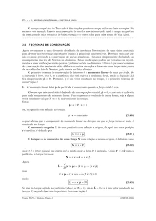 72   ---   2 / MECANICA NEWTONIANA – PART´
                  ˆ                            ´
                                         ICULA UNICA



     O campo magn´tico da Terra n˜o ´ t˜o simples quanto o campo uniforme deste exemplo. No
                    e               a e a
entanto este exemplo fornece uma percep¸˜o de um dos mecanismos pelo qual o campo magn´tico
                                         ca                                                  e
da terra prende raios c´smicos de baixa energia e o vento solar para criar zonas de Van Allen.
                       o
−−−−−−−−−−−−−−−−−−−−−−−−−−−−−−−−−−−−−−−−−−−−−−−−−

2.5                         ¸˜
        TEOREMAS DE CONSERVACAO

Agora retornamos a uma discuss˜o detalhada da mecˆnica Newtoniana de uma unica part´
                                   a                      a                        ´          ıcula
para derivar-mos teoremas importantes quanto a grandezas conservativas. Devemos enfatizar que
n˜o estamos provando a conserva¸˜o de v´rias grandezas. Estamos simplesmente deduzindo as
 a                                  ca         a
consequˆncias das leis de Newton na dinˆmica. Estas implica¸˜es podem ser testadas em experi-
        e                                    a                    co
mentos e suas veriﬁca¸˜es ent˜o podem conﬁrmar as leis da dinˆmica. O fato ´ que esses teoremas
                       co       a                                  a          e
de conserva¸˜o tˆm realmente sido v´lidos em muitos exemplos e fornecem uma importante prova
            ca e                       a
da exatid˜o das leis de Newton, pelo menos na f´
          a                                       ısica cl´ssica.
                                                          a
     O primeiro teorema de conserva¸˜o de interesse ´ o momento linear de uma part´
                                        ca              e                                ıcula. Se
a part´
      ıcula ´ livre, isto ´, se a part´
            e             e           ıcula n˜o est´ sujeita a nenhuma for¸a, ent˜o a Equa¸˜o 2.2
                                               a   a                      c      a         ca
ﬁca simplesmente p = 0. Portanto, p ´ um vetor constante no tempo, e o primeiro teorema de
                    ˙                      e
conserva¸˜o ´
         ca e

I.    O momento linear total p da part´
                                      ıcula ´ conservado quando a for¸a total ´ zero.
                                            e                        c        e

      Observe que este resultado ´ derivado de uma equa¸˜o vetorial, p = 0, e portanto ´ aplicada
                                 e                     ca            ˙                 e
para cada componente do momento linear. Para expressar o resultado de outra forma, seja s algum
vetor constante tal que F · s = 0, independente do tempo.
Ent˜o
    a
                                         p·s=F·s=0
                                          ˙
ou, integrando com rela¸˜o ao tempo,
                       ca

                                              p · s = constante                              (2.80)

o qual aﬁrma que o componente do momento linear na dire¸˜o em que a for¸a torna-se nulo, ´
                                                       ca              c                  e
constante no tempo.
     O momento angular L de uma part´ ıcula com rela¸˜o a origem, da qual um vetor posi¸˜o
                                                    ca                                 ca
r ´ medido, ´ deﬁnido por
  e         e
                                      L≡r×p                                        (2.81)
      O torque ou o momento de uma for¸a N com rela¸˜o a mesma origem, ´ deﬁnido como
                                      c            ca                  e

                                                 N≡r×F                                       (2.82)

onde r ´ o vetor posi¸˜o da origem at´ o ponto onde a for¸a F ´ aplicada. Como F = mv para a
       e              ca             e                   c    e                     ˙
part´
    ıcula, o torque torna-se
                                     N = r × mv = r × p
                                                ˙        ˙
Agora
                                      ˙  d
                                      L = (r × p) = (˙ × p) + (r × p)
                                                     r             ˙
                                         dt
mas
                                       r × p = r × mv = m(˙ × r) ≡ 0
                                       ˙       ˙          r ˙
ent˜o
   a
                                              ˙
                                              L=r×p=N
                                                  ˙                                          (2.83)

Se n˜o h´ torque agindo na part´
    a a                                                     a ˙
                               ıcula (isto ´, se N = 0), ent˜o L = 0 e L ´ um vetor constante no
                                           e                             e
tempo. O segundo teorema importante da conserva¸˜o ´
                                                   ca e

Projeto AIUTA – Mecˆnica Cl´ssica I
                   a       a                                                            (UNIFRA–2004)
 