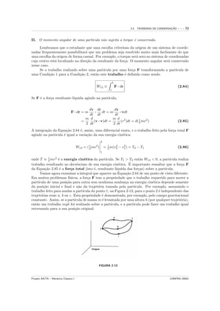 ¸˜
                                                                                    2.5. TEOREMAS DE CONSERVACAO   ---   73


II. O momento angular de uma part´
                                 ıcula n˜o sujeita a torque ´ conservada.
                                        a                   e

     Lembramos que o estudante que uma escolha criteriosa da origem de um sistema de coorde-
nadas frequentemente possibilitar´ que um problema seja resolvido muito mais facilmente do que
                                   a
uma escolha da origem de forma casual. Por exemplo, o torque ser´ zero no sistema de coordenadas
                                                                  a
cujo centro est´ localizado na dire¸˜o da resultante da for¸a. O momento angular ser´ conservado
               a                   ca                      c                        a
nesse caso.
     Se o trabalho realizado sobre uma part´  ıcula por uma for¸a F transformando a part´
                                                                c                        ıcula de
uma Condi¸˜o 1 para a Condi¸˜o 2, ent˜o este trabalho ´ deﬁnido como sendo
            ca                 ca        a                 e

                                                                       2
                                                     W12 ≡                 F · dr                                  (2.84)
                                                                   1


Se F ´ a for¸a resultante l´
     e      c              ıquida agindo na part´
                                                ıcula,


                                            dv dr            dv
                                F · dr = m      ·    dt = m     · vdt
                                            dt dt            dt
                                          m d              m d 2
                                        =      (v · v)dt =       (v )dt = d( 1 mv 2 )
                                                                             2                                     (2.85)
                                          2 dt              2 dt
A integra¸˜o da Equa¸˜o 2.84 ´, assim, uma diferencial exata, e o trabalho feito pela for¸a total F
         ca           ca       e                                                         c
agindo na part´
              ıcula ´ igual a varia¸˜o da sua energia cin´tica:
                    e              ca                    e
                                                           2

                                      W12 =   ( 2 mv 2 )
                                                1                     2    2
                                                               = 1 m(v2 − v1 ) = T2 − T1
                                                                 2                                                 (2.86)
                                                           1

           1
onde T ≡ 2 mv 2 ´ a energia cin´tica da part´
                  e                  e             ıcula. Se T1 > T2 ent˜o W12 < 0, a part´
                                                                           a                ıcula realiza
                                e                           e      ´
trabalho resultando no decr´scimo de sua energia cin´tica. E importante ressaltar que a for¸a F     c
da Equa¸˜o 2.85 ´ a for¸a total (isto ´, resultante l´
         ca        e       c               e              ıquida das for¸as) sobre a part´
                                                                          c              ıcula.
      Vamos agora examinar a integral que aparece na Equa¸˜o 2.84 de um ponto de vista diferente.
                                                                 ca
Em muitos problemas f´    ısicos, a for¸a F tem a propriedade que o trabalho requerido para mover a
                                       c
part´
    ıcula de uma posi¸˜o para outra sem nenhuma mudan¸a na energia cin´tica depende somente
                        ca                                       c                e
da posi¸˜o inicial e ﬁnal e n˜o da trajet´ria tomada pela part´
        ca                        a           o                        ıcula. Por exemplo, assumindo o
trabalho feito para mudar a part´   ıcula do ponto 1, na Figura 2-13, para o ponto 2 ´ independente das
                                                                                      e
trajet´rias reais a, b ou c. Esta propriedade ´ demonstrada, por exemplo, pelo campo gravitacional
      o                                         e
constante. Assim, se a part´  ıcula de massa m ´ levantada por uma altura h (por qualquer trajet´ria),
                                                e                                                  o
ent˜o um trabalho mgh foi realizado sobre a part´
   a                                                   ıcula, e a part´
                                                                      ıcula pode fazer um trabalho igual
retornando para a sua posi¸˜o original.
                              ca




                                                       FIGURA 2-13



Projeto AIUTA – Mecˆnica Cl´ssica I
                   a       a                                                                               (UNIFRA–2004)
 