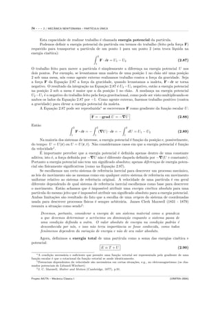 74   ---   2 / MECANICA NEWTONIANA – PART´
                  ˆ                            ´
                                         ICULA UNICA



     Esta capacidade de realizar trabalho ´ chamada energia potencial da part´
                                          e                                     ıcula.
     Podemos deﬁnir a energia potencial da part´ıcula em termos do trabalho (feito pela for¸a F)
                                                                                           c
requerido para transportar a part´ıcula de um ponto 1 para um ponto 2 (sem troca l´    ıquida na
energia cin´tica):
           e
                                                         2
                                                             F · dr = U1 − U2                             (2.87)
                                                     1
O trabalho feito para mover a part´  ıcula ´ simplesmente a diferen¸a na energia potencial U nos
                                           e                        c
dois pontos. Por exemplo, se levantamos uma maleta de uma posi¸˜o 1 no ch˜o at´ uma posi¸˜o
                                                                    ca          a    e          ca
2 sob uma mesa, n´s como agente externo realizamos trabalho contra a for¸a da gravidade. Seja
                   o                                                          c
a for¸a F da Equa¸˜o 2.87 a for¸a da gravidade, quando levantamos a maleta, F · dr se torna
     c             ca             c
negativo. O resultado da integra¸˜o na Equa¸˜o 2.87 ´ U2 − U1 negativo, ent˜o a energia potencial
                                ca            ca       e                      a
na posi¸˜o 2 sob a mesa ´ maior que a da posi¸˜o 1 no ch˜o. A mudan¸a na energia potencial
       ca                 e                       ca          a             c
U2 −U1 ´ o negativo do trabalho feito pela for¸a gravitacional, como pode ser visto multiplicando-se
        e                                     c
ambos os lados da Equa¸˜o 2.87 por −1. Como agente externo, fazemos trabalho positivo (contra
                        ca
a gravidade) para elevar a energia potencial da maleta.
     A Equa¸˜o 2.87 pode ser reproduzida∗ se escrevemos F como gradiente da fun¸˜o escalar U :
             ca                                                                      ca

                                                 F = −grad U = − U                                        (2.88)

Ent˜o
   a
                                    2                    2                        2
                                        F · dr = −           ( U ) · dr = −           dU = U1 − U2        (2.89)
                                1                    1                        1
      Na maioria dos sistemas de interesse, a energia potencial ´ fun¸˜o da posi¸˜o e, possivelmente,
                                                                e    ca         ca
do tempo: U = U (r) ou U = U (r, t). N˜o consideramos casos em que a energia potencial ´ fun¸˜o
                                           a                                                 e   ca
da velocidade† .
       ´
      E importante perceber que a energia potencial ´ deﬁnida apenas dentro de uma constante
                                                        e
aditiva; isto ´, a for¸a deﬁnida por − U n˜o ´ diferente daquela deﬁnida por − (U + constante).
              e       c                      a e
Portanto a energia potencial n˜o tem um signiﬁcado absoluto; apenas diferen¸as de energia poten-
                                 a                                             c
cial s˜o ﬁsicamente signiﬁcativas (como na Equa¸˜o 2.87).
      a                                             ca
      Se escolhemos um certo sistema de referˆncia inercial para descrever um processo mecˆnico,
                                                 e                                             a
as leis do movimento s˜o as mesmas como em qualquer outro sistema de referˆncia em movimento
                         a                                                      e
uniforme relativo ao sistema de referˆncia original. A velocidade de uma part´
                                         e                                          ıcula ´ em geral
                                                                                          e
diferente dependendo de qual sistema de referˆncia inercial escolhemos como base para descrever
                                                  e
o movimento. Ent˜o achamos que ´ imposs´ atribuir uma energia cin´tica absoluta para uma
                     a                e        ıvel                         e
part´ıcula do mesmo jeito que ´ imposs´ atribuir um signiﬁcado absoluto para a energia potencial.
                               e        ıvel
Ambas limita¸˜es s˜o resultado do fato que a escolha de uma origem do sistema de coordenadas
                co    a
usada para descrever processos f´  ısicos ´ sempre arbitr´ria. James Clerk Maxwell (1831 - 1879)
                                           e              a
resumiu a situa¸˜o como sendo‡ :
                  ca
       Devemos, portanto, considerar a energia de um sistema material como a grandeza
       a que devemos determinar o acr´scimo ou diminui¸˜o enquanto o sistema passa de
                                        e               ca
       uma condi¸˜o deﬁnida a outra. O valor absoluto de energia na condi¸˜o padr˜o ´
                 ca                                                         ca      a e
       desconhecida por n´s, e isso n˜o teria importˆncia se fosse conhecida, como todos
                         o            a             a
       fenˆmenos dependem da varia¸˜o de energia e n˜o de seu valor absoluto.
          o                         ca               a
     Agora, deﬁnimos a energia total de uma part´
                                                ıcula como a soma das energias cin´tica e
                                                                                  e
potencial:
                                       E ≡T +U                                    (2.90)
   ∗ A condi¸˜o necess´ria e suﬁciente que permite uma fun¸˜o vetorial ser representada pelo gradiente de uma
             ca         a                                      ca
fun¸˜o escalar ´ que o rotacional da fun¸˜o vetorial se anule identicamente.
   ca           e                       ca
    † Potenciais dependentes da velocidade s˜o necess´rios em certas situa¸˜es, e.g., no eletromagnetismo (os cha-
                                            a          a                   co
mados potenciais de Li´nard-Wiechert)
                       e
    ‡ J. C. Maxwell, Matter and Motion (Cambridge, 1877), p.91.



Projeto AIUTA – Mecˆnica Cl´ssica I
                   a       a                                                                         (UNIFRA–2004)
 