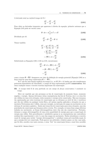 ¸˜
                                                                  2.5. TEOREMAS DE CONSERVACAO   ---   75


A derivada total na vari´vel tempo de E ´
                        a               e
                                            dE   dT   dU
                                               =    +                                            (2.91)
                                            dt   dt   dt
Para obter as derivadas temporais que aparecem ` direita da equa¸˜o, primeiro notemos que a
                                               a                ca
Equa¸˜o 2.85 pode ser escrita como:
     ca
                                                   1
                                        F · dr = d( mv 2 ) = dT                                  (2.92)
                                                   2
Dividindo por dt,
                                          dT     dr
                                             =F·    =F·r
                                                       ˙                                         (2.93)
                                          dt     dt
Temos tamb´m
          e
                                        dU         ∂U dxi   ∂U
                                           =              +
                                        dt     i
                                                   ∂xi dt   ∂t
                                                   ∂U       ∂U
                                           =           xi +
                                                       ˙
                                               i
                                                   ∂xi      ∂t
                                                          ∂U
                                           = ( U) · r +
                                                    ˙                                            (2.94)
                                                          ∂t
Substituindo as Equa¸˜es 2.93 e 2.94 na 2.91, encontramos
                    co
                                      dE                       ∂U
                                         = F · r + ( U) · r +
                                               ˙          ˙
                                      dt                       ∂t
                                                            ∂U
                                         = (F + U ) · r +
                                                      ˙
                                                            ∂t
                                           ∂U
                                         =                                                       (2.95)
                                            ∂t
como o termo F + U desaparece em visto da deﬁni¸˜o de energia potencial (Equa¸˜o 2.88) se a
                                                       ca                            ca
for¸a total for uma for¸a conservativa F = − U .
   c                   c
     Se U n˜o for uma fun¸˜o expl´
             a             ca      ıcita do tempo (i.e., se ∂U/∂t = 0; lembre que n˜o consideramos
                                                                                   a
potenciais dependentes da velocidade), o campo de for¸a representado por F ´ conservativo. Sob
                                                        c                     e
estas condi¸˜es temos o terceiro teorema importante da conserva¸˜o:
            co                                                     ca
III. A energia total E de uma part´
                                  ıcula em um campo de for¸as conservativo ´ constante no
                                                          c                e
    tempo.
       Deve ser repetido que n˜o provamos as leis de conserva¸˜o do momento linear, momento
                               a                                ca
angular, e energia. Apenas derivamos v´rias consequˆncias das leis de Newton; isto ´, se estas leis
                                         a             e                              e
s˜o v´lidas em uma certa situa¸˜o, ent˜o momento e energia ser˜o conservados. Mas nos tornamos
 a a                            ca     a                        a
t˜o apaixonados por estes teoremas de conserva¸˜o que os elevamos ao n´ de leis e insistimos
 a                                                  ca                      ıvel
que eles s˜o v´lidos em qualquer teoria f´
           a a                             ısica, at´ mesmo aquelas aplicadas a situa¸˜es em que a
                                                    e                                co
mecˆnica Newtoniana n˜o ´ v´lida, como por exemplo, na intera¸˜o de cargas em movimento ou em
     a                  a e a                                   ca
sistemas de mecˆnica quˆntica. Ainda n˜o temos leis de conserva¸˜o para estas situa¸˜es, mas sim
                 a       a               a                        ca                  co
postulados da conserva¸˜o que for¸amos sobre a teoria. Por, exemplo, se temos duas cargas el´tricas
                       ca          c                                                        e
isoladas em movimento, as for¸as eletromagn´ticas entre elas n˜o s˜o conservativas. Portanto,
                                 c               e                a a
dotamos o campo eletromagn´tico de uma certa quantidade de energia para que a conserva¸˜o de
                              e                                                             ca
energia seja v´lida. Este procedimento ´ satisfat´rio apenas se as consequˆncias n˜o contradizem
               a                         e          o                       e       a
nenhum fato experimental, e este ´ o caso das cargas em movimento. Ent˜o estendemos o conceito
                                   e                                      a
usual de energia para incluir “energia eletromagn´tica” e satisfazer nossa pr´-concebida no¸˜o de
                                                     e                        e             ca
que a energia deve ser conservada. Pode parecer um arbitr´rio e dr´stico passo a se dar, mas nada,
                                                           a       a
que foi dito, sucedeu com tanto sucesso, e estas “leis” da conserva¸˜o foram o mais bem sucedido
                                                                   ca

Projeto AIUTA – Mecˆnica Cl´ssica I
                   a       a                                                             (UNIFRA–2004)
 