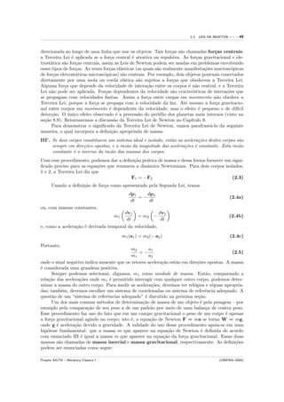 2.2. LEIS DE NEWTON   ---   49


direcionada ao longo de uma linha que une os objetos. Tais for¸as s˜o chamadas for¸as centrais;
                                                                   c   a                 c
a Terceira Lei ´ aplicada se a for¸a central ´ atrativa ou repulsiva. As for¸as gravitacional e ele-
                e                   c          e                               c
trost´tica s˜o for¸as centrais, assim as Leis de Newton podem ser usadas em problemas envolvendo
     a      a     c
esses tipos de for¸as. As vezes for¸as el´sticas (as quais s˜o realmente manifesta¸˜es macrosc´picas
                  c                 c    a                  a                      co            o
de for¸as eletrost´ticas microsc´picas) s˜o centrais. Por exemplo, dois objetos pontuais conectados
      c           a              o        a
diretamente por uma mola ou corda el´tica s˜o sujeitos a for¸as que obedecem a Terceira Lei.
                                           a      a                 c
Alguma for¸a que depende da velocidade de intera¸˜o entre os corpos ´ n˜o central, e a Terceira
            c                                          ca                  e a
Lei n˜o pode ser aplicada. For¸as dependentes da velocidade s˜o cracter´
      a                           c                                 a        ısticas de intera¸˜es que
                                                                                              co
se propagam com velocidades ﬁnitas. Assim a for¸a entre cargas em movimento n˜o obedece a
                                                       c                                  a
Terceira Lei, porque a for¸a se propaga com a velocidade da luz. At´ mesmo a for¸a gravitacio-
                            c                                            e               c
nal entre corpos em movimento ´ dependente da velocidade, mas o efeito ´ pequeno e de dif´
                                    e                                            e                 ıcil
detec¸˜o. O unico efeito observado ´ a precess˜o do peri´lio dos planetas mais internos (visto na
      ca      ´                        e          a           e
se¸˜o 8.9). Retornaremos a discuss˜o da Terceira Lei de Newton no Cap´
  ca                                  a                                     ıtulo 9.
      Para demonstrar o signiﬁcado da Terceira Lei de Newton, vamos parafrase´-lo da seguinte
                                                                                      a
maneira, o qual incorpora a deﬁni¸˜o apropriada de massa:
                                     ca
III’. Se dois corpos constituiem um sistema ideal e isolado, ent˜o as acelera¸˜es destes corpos s˜o
                                                                a            co                  a
      sempre em dire¸˜es opostas, e a raz˜o da magnitude das acelera¸˜es ´ constante. Esta raz˜o
                     co                  a                            co e                       a
      constante ´ o inverso da raz˜o das massas dos corpos.
                e                 a
Com esse procedimento, podemos dar a deﬁni¸˜o pr´tica de massa e dessa forma fornecer um signi-
                                          ca    a
ﬁcado preciso para as equa¸˜es que resumem a dinˆmica Newtoniana. Para dois corpos isolados,
                            co                  a
1 e 2, a Terceira Lei diz que
                                         F1 = −F2                                        (2.3)
      Usando a deﬁni¸˜o de for¸a como apresentado pela Segunda Lei, temos
                    ca        c
                                              dp1    dp2
                                                  =−                                              (2.4a)
                                               dt     dt
ou, com massas constantes,
                                            dv1               dv2
                                      m1           = m2 −                                         (2.4b)
                                             dt                dt
e, como a acelera¸˜o ´ derivada temporal da velocidade,
                 ca e

                                           m1 (a1 ) = m2 (− a2 )                                  (2.4c)

Portanto,
                                            m2       a1
                                                =−                                          (2.5)
                                            m1       a2
onde o sinal negativo indica somente que os vetores acelera¸˜o est˜o em dire¸˜es opostas. A massa
                                                           ca     a         co
´ considerada uma grandeza positiva.
e
      Sempre podemos selecionar, digamos, m1 como unidade de massa. Ent˜o, comparando a
                                                                                a
rela¸˜o das acelera¸˜es onde m1 ´ permitido interagir com qualquer outro corpo, podemos deter-
    ca              co           e
minar a massa do outro corpo. Para medir as acelera¸˜es, devemos ter rel´gios e r´guas apropria-
                                                       co                 o        e
das; tamb´m, devemos escolher um sistema de coordenadas ou sistema de referˆncia adequado. A
            e                                                                   e
quest˜o de um “sistema de referˆncias adequado” ´ discutido na pr´xima se¸˜o.
       a                        e                  e                o        ca
      Um dos mais comuns m´todos de determina¸˜o de massa de um objeto ´ pela pesagem – por
                              e                   ca                          e
exemplo pela compara¸˜o de seu peso a de um padr˜o por meio de uma balan¸a de contra peso.
                       ca                             a                         c
Esse procedimento faz uso do fato que em um campo gravitacional o peso de um corpo ´ apenas
                                                                                          e
a for¸a gravitacional agindo no corpo; isto ´, a equa¸˜o de Newton F = ma se torna W = mg,
      c                                     e         ca
onde g ´ acelera¸˜o devido a gravidade. A validade do uso desse procedimento apoia-se em uma
         e       ca
hip´tese fundamental: que a massa m que aparece na equa¸˜o de Newton ´ deﬁnida de acordo
    o                                                         ca              e
com enunciado III ´ igual a massa m que aparece na equa¸˜o da for¸a gravitacional. Essas duas
                    e                                       ca        c
massas s˜o chamadas de massa inercial e massa gravitacional, respectivamente. As deﬁni¸˜es
          a                                                                                  co
podem ser enunciadas como segue:

Projeto AIUTA – Mecˆnica Cl´ssica I
                   a       a                                                              (UNIFRA–2004)
 
