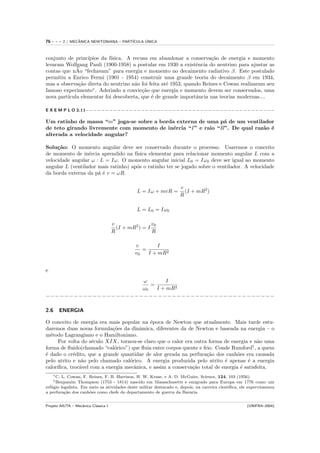 76   ---    2 / MECANICA NEWTONIANA – PART´
                   ˆ                            ´
                                          ICULA UNICA



conjunto de princ´ıpios da f´
                            ısica. A recusa em abandonar a conserva¸˜o de energia e momento
                                                                      ca
levaram Wolfgang Pauli (1900-1958) a postular em 1930 a existˆncia do neutrino para ajustar as
                                                                e
             ˜
contas que nAo “fechavam” para energia e momento no decaimento radiativo β. Este postulado
permitiu a Enrico Fermi (1901 - 1954) construir uma grande teoria do decaimento β em 1934,
mas a observa¸˜o direta do neutrino n˜o foi feita at´ 1953, quando Reines e Cowan realizaram seu
              ca                      a             e
famoso experimento∗ . Aderindo a convic¸˜o que energia e momento devem ser conservados, uma
                                         ca
nova part´
         ıcula elementar foi descoberta, que ´ de grande importˆncia nas teorias modernas....
                                             e                  a

E X E M P L O 2.11−−−−−−−−−−−−−−−−−−−−−−−−−−−−−−−−−−−−−−−−−−−−−−−−

Um ratinho de massa “m” joga-se sobre a borda externa de uma p´ de um ventilador
                                                               a
de teto girando livremente com momento de in´rcia “I” e raio “R”. De qual raz˜o ´
                                            e                                a e
alterada a velocidade angular?

Solu¸˜o: O momento angular deve ser conservado durante o processo. Usaremos o conceito
     ca
de momento de in´rcia aprendido na f´
                  e                   ısica elementar para relacionar momento angular L com a
velocidade angular ω : L = Iω. O momento angular inicial L0 = Iω0 deve ser igual ao momento
angular L (ventilador mais ratinho) ap´s o ratinho ter se jogado sobre o ventilador. A velocidade
                                      o
da borda externa da p´ ´ v = ωR.
                      ae

                                                                    v
                                                L = Iω + mvR =        (I + mR2 )
                                                                    R

                                                L = L0 = Iω0

                                      v                v0
                                        (I + mR2 ) = I
                                      R                R

                                                v        I
                                                   =
                                                v0   I + mR2


e
                     ω        I
                        =
                     ω0   I + mR2
−−−−−−−−−−−−−−−−−−−−−−−−−−−−−−−−−−−−−−−−−−−−−−−−−

2.6     ENERGIA

O conceito de energia era mais popular na ´poca de Newton que atualmente. Mais tarde estu-
                                            e
daremos duas novas formula¸˜es da dinˆmica, diferentes da de Newton e baseada na energia – o
                            co         a
m´todo Lagrangiano e o Hamiltoniano.
  e
      Por volta do s´culo XIX, tornou-se claro que o calor era outra forma de energia e n˜o uma
                    e                                                                      a
forma de ﬂuido(chamado “cal´rico”) que ﬂuia entre corpos quente e frio. Conde Rumford† , a quem
                             o
´ dado o cr´dito, que a grande quantidae de alor gerada na perfura¸˜o dos canh˜es era causada
e           e                                                       ca            o
pelo atrito e n˜o pelo chamado cal´rico. A energia produzida pelo atrito ´ apenas ´ a energia
                a                  o                                        e          e
calor´
     ıﬁca, troc´vel com a energia mecˆnica, e assim a conserva¸˜o total de energia ´ satisfeita.
               a                     a                        ca                    e
     ∗ C.
        L. Cowan, F. Reines, F. B. Harrison, H. W. Kruse, e A. D. McGuire, Science, 124, 103 (1956).
     † Benjamim  Thompson (1753 - 1814) nascido em Massachusetts e emigrado para Europa em 1776 como um
ref´gio legalista. Em meio as atividades deste militar destacado e, depois, na carreira cient´
   u                                                                                         ıﬁca, ele superviosonou
a perfura¸˜o dos canh˜es como chefe do departamento de guerra da Bavaria
          ca          o


Projeto AIUTA – Mecˆnica Cl´ssica I
                   a       a                                                                          (UNIFRA–2004)
 