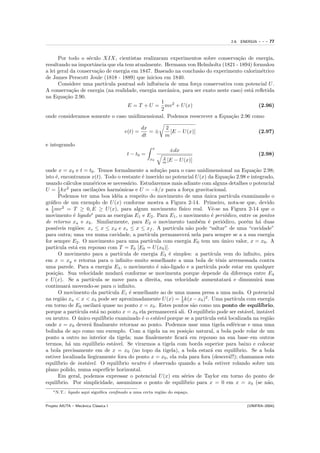 2.6. ENERGIA   ---   77


      Por todo o s´culo XIX, cientistas realizaram experimentos sobre conserva¸˜o de energia,
                    e                                                             ca
resultando na importˆncia que ela tem atualmente. Hermann von Helmholtz (1821 - 1894) formulou
                      a
a lei geral da conserva¸˜o de energia em 1847. Baseado na conclus˜o do experimento calorim´trico
                       ca                                         a                          e
de James Perscott Joule (1818 - 1889) que iniciou em 1840.
      Considere uma part´ ıcula pontual sob inﬂuˆncia de uma for¸a conservativa com potencial U .
                                                e               c
A conserva¸˜o de energia (na realidade, energia mecˆnica, para ser exato neste caso) est´ reﬂetida
            ca                                      a                                   a
na Equa¸˜o 2.90.
         ca
                                                  1
                                    E = T + U = mv 2 + U (x)                                (2.96)
                                                  2
onde consideramos somente o caso unidimensional. Podemos reescrever a Equa¸˜o 2.96 como
                                                                               ca

                                                  dx         2
                                         v(t) =      =±        [E − U (x)]                               (2.97)
                                                  dt         m
e integrando
                                                       x
                                                               ±dx
                                          t − t0 =                                                       (2.98)
                                                            2
                                                      x0
                                                            m [E   − U (x)]
onde x = x0 e t = t0 . Temos formalmente a solu¸˜o para o caso unidimensional na Equa¸˜o 2.98;
                                                        ca                                             ca
isto ´, encontramos x(t). Todo o restante ´ inserido no potencial U (x) da Equa¸˜o 2.98 e integrado,
     e                                         e                                          ca
usando c´lculos num´ricos se necess´rio. Estudaremos mais adiante com alguns detalhes o potencial
           a            e                a
       1
U = 2 kx2 para oscila¸˜es harmˆnicas e U = −k/x para a for¸a gravitacional.
                          co          o                                 c
       Podemos ter uma boa id´ia a respeito do movimento de uma unica part´
                                    e                                         ´            ıcula examinando o
gr´ﬁco de um exemplo de U (x) conforme mostra a Figura 2-14. Primeiro, nota-se que, devido
   a
a 1 mv 2 = T ≥ 0, E ≥ U (x), para algum movimento f´
   2                                                              ısico real. Vˆ-se na Figura 2-14 que o
                                                                                  e
movimento ´ ligado∗ para as energias E1 e E2 . Para E1 , o movimento ´ peri´dico, entre os pontos
              e                                                                   e    o
de retorno xa e xb . Similarmente, para E2 o movimento tamb´m ´ peri´dico, por´m h´ duas
                                                                            e e       o             e    a
poss´ıveis regi˜es: xc ≤ x ≤ xd e xe ≤ x ≤ xf . A part´
                o                                             ıcula n˜o pode “saltar” de uma “cavidade”
                                                                        a
para outra; uma vez numa cavidade, a part´        ıcula permanecer´ nela para sempre se a a sua energia
                                                                       a
for sempre E2 . O movimento para uma part´          ıcula com energia E0 tem um unico valor, x = x0 . A
                                                                                      ´
part´ıcula est´ em repouso com T = T0 [E0 = U (x0 )].
               a
       O movimento para a part´       ıcula de energia E3 ´ simples: a part´
                                                            e                    ıcula vem do inﬁnito, p´ra  a
em x = xg e retorna para o inﬁnito–muito semelhante a uma bola de tˆnis arremessada contra
                                                                                    e
uma parede. Para a energia E4 , o movimento ´ n˜o-ligado e a part´
                                                       e a                     ıcula pode estar em qualquer
posi¸˜o. Sua velocidade mudar´ conforme se movimenta porque depende da diferen¸a entre E4
     ca                               a                                                             c
e U (x). Se a part´    ıcula se move para a direita, sua velocidade aumentatar´ e dimunuir´ mas
                                                                                           a              a
continuar´ movendo-se para o inﬁnito.
            a
       O movimento da part´     ıcula E1 ´ semelhante ao de uma massa presa a uma mola. O potencial
                                          e
na regi˜o xa < x < xb pode ser aproximadamente U (x) = 1 k(x − x0 )2 . Uma part´
         a                                                         2                          ıcula com energia
em torno de E0 oscilar´ quase no ponto x = x0 . Estes pontos s˜o como um ponto de equil´
                           a                                              a                               ıbrio,
porque a part´  ıcula est´ no ponto x = x0 ela permanecer´ ali. O equil´
                          a                                    a              ıbrio pode ser est´vel, inst´vel
                                                                                                   a        a
ou neutro. O unico equil´
                 ´           ıbrio examinado ´ o est´vel porque se a part´
                                               e       a                      ıcula est´ localizada na regi˜o
                                                                                        a                     a
onde x = x0 dever´ ﬁnalmente retornar ao ponto. Podemos usar uma tigela esf´ricae e uma uma
                      a                                                                      e
bolinha de a¸o como um exemplo. Com a tigela na su posi¸˜o natural, a bola pode rolar de um
               c                                                       ca
ponto a outro no interior da tigela; mas ﬁnalemente ﬁcar´ em repouso na sua base–em outros
                                                                      a
termos, h´ um equil´
            a           ıbrio est´vel. Se virarmos a tigela com borda superior para baixo e colocar
                                  a
a bola precisamente em de x = x0 (no topo da tigela), a bola estar´ em equil´    a             ıbrio. Se a bola
estiver localizada liegiramente fora do ponto x = x0 , ela rola para fora (descer´!!); chamamos este
                                                                                           a
equil´ıbrio de inst´vel. O equil´
                    a                ıbrio neutro ´ observado quando a bola estiver rolando sobre um
                                                   e
plano polido, numa superf´ horizontal.
                               ıcie
       Em geral, podemos expressar o potencial U (x) em s´ries de Taylor em torno do ponto de
                                                                     e
equil´ıbrio. Por simplicidade, assumimos o ponto de equil´           ıbrio para x = 0 em x = x0 (se n˜o,     a
    ∗ N.T.:   ligado aqui signiﬁca conﬁnado a uma certa regi˜o do espa¸o.
                                                            a         c


Projeto AIUTA – Mecˆnica Cl´ssica I
                   a       a                                                                      (UNIFRA–2004)
 