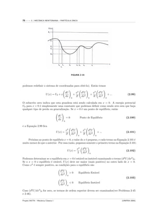 78   ---   2 / MECANICA NEWTONIANA – PART´
                  ˆ                            ´
                                         ICULA UNICA




                                                     FIGURA 2-14




podemos redeﬁnir o sistema de coordenadas para obtˆ-lo). Ent˜o temos
                                                  e         a

                                                dU           x2     d2 U              x3    d3 U
                          U (x) = U0 + x                 +                        +                    + ...        (2.99)
                                                dx           2!     dx2               3!    dx3
                                                     0                        0                    0

O subscrito zero indica que esta grandeza est´ sendo calculada em x = 0. A energia potencial
                                              a
U0 para x = 0 ´ simplesmente uma constante que podemos deﬁnir como sendo zero sem que haja
               e
qualquer tipo de perda ou generaliza¸˜o. Se x = 0 ´ um ponto de equil´
                                    ca            e                  ıbrio, ent˜o
                                                                               a

                                       dU
                                                =0                 Ponto de Equil´
                                                                                 ıbrio                             (2.100)
                                       dx
                                            0

e a Equa¸˜o 2.99 ﬁca
        ca
                                                x2   d2 U              x3     d3 U
                                      U (x) =                      +                       + ...                   (2.101)
                                                2!   dx2               3!     dx3
                                                              0                        0

    Pr´ximo ao ponto de equil´
       o                       ıbrio x = 0, o valor do x ´ pequeno, e cada termo na Equa¸˜o 2.101 ´
                                                         e                              ca        e
muito menor do que o anterior. Por essa raz˜o, pegamos somente o primeiro termo na Equa¸˜o 2.101:
                                            a                                             ca

                                                             x2        d2 U
                                                 U (x) =                                                           (2.102)
                                                             2         dx2        0

                             ıbrio em x = 0 ´ est´vel ou inst´vel examinando o termo (d2 U/dx2 )0 .
Podemos determinar se o equil´              e a              a
Se o x = 0 o equil´
                  ıbrio ´ est´vel, U (x) deve ser maior (mais positivo) no outro lado de x = 0.
                        e    a
Como x2 ´ sempre positivo, as condi¸˜es para o equil´
        e                           co               ıbrio s˜o
                                                            a

                                         d2 U
                                                     >0           Equil´
                                                                       ıbrio Est´vel
                                                                                a
                                         dx2     0
                                                                                                                   (2.103)
                                         d2 U
                                                     <0           Equil´
                                                                       ıbrio Inst´vel
                                                                                 a
                                         dx2     0

Caso (d2 U/dx2 )0 for zero, os termos de ordem superior devem ser examinados(ver Problema 2-45
e 2-46).

Projeto AIUTA – Mecˆnica Cl´ssica I
                   a       a                                                                                   (UNIFRA–2004)
 