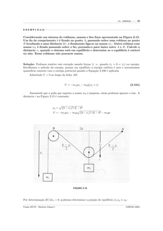 2.6. ENERGIA   ---   79


E X E M P L O 2.12 − − − − − − − − − − − − − − − − − − − − − − − − − − − − − − − − − − − − − − − − − − −


Considerando um sistema de roldanas, massas e ﬁos ﬁnos apresentado na Figura 2-15.
Um ﬁo de comprimento b ´ ﬁxado no ponto A, passando sobre uma roldana no ponto
                           e
B localizada a uma distˆncia 2d , e ﬁnalmente liga-se na massa m1 . Outra roldana com
                       a
massa m2 ´ ﬁxada passando sobre o ﬁo, puxando-o para baixo entre A e B. Calcule a
          e
distˆncia x1 quando o sistema est´ em equil´
    a                             a         ıbrio e determine se o equil´
                                                                        ıbrio ´ est´vel
                                                                              e    a
ou n˜o. Essas roldanas n˜o possuem massa.
     a                   a


Solu¸˜o: Podemos resolver este exemplo usando for¸as (i. e., quando x1 = 0 = x1 ) ou energia.
     ca                                            c                  ¨          ˙
Escolhemos o m´todo da energia, porque em equil´
               e                                 ıbrio a energia cin´tica ´ zero e necessitamos
                                                                    e     e
quantiﬁcar somente com a energia potencial quando a Equa¸˜o 2.100 ´ aplicada.
                                                          ca        e
      Admitindo U = 0 ao longo da linha AB.


                                         U = −m1 gx1 − m2 g(x2 + c)                               (2.104)


      Assumindo que a polia que suporta a massa m2 ´ pequena, ent˜o podemos ignorar o raio. A
                                                   e             a
distˆncia c na Figura 2-15 ´ constante.
    a                      e



                                x2 =   [(b − x1 )2 /4] − d2
                                 U = −m1 gx1 − m2 g     [(b − x1 )2 /4] − d2 − m2 gc




                                                  FIGURA 2-15




             ca                                       ca          ıbrio (x1 )0 ≡ x0 :
Por determina¸˜o dU/dx1 = 0, podemos determinar a posi¸˜o de equil´

Projeto AIUTA – Mecˆnica Cl´ssica I
                   a       a                                                                  (UNIFRA–2004)
 