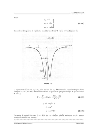 2.6. ENERGIA   ---   81


Assim
                                        x01 = 0
                                                   
                                                   
                                                   
                                              √
                                                   
                                                   
                                        x02 = 2d                                          (2.108)
                                                   
                                                √ 
                                                   
                                        x03 = − 2d

Estes s˜o os trˆs pontos de equil´
       a       e                 ıbrio. Consideremos U (x)/W versus x/d na Figura 2-16.




                                        FIGURA 2-16



O equil´
       ıbrio ´ est´vel em x02 e x03 , mas inst´vel em x01 . O movimento ´ delimitado para todas
             e    a                           a                         e
energias E < 0. Por ﬁm, determinamos todos os pontos de giro para energia E por coloca¸˜o   ca
E = U (x).
                                       W             −W (y 2 + 1)
                                E=−        = U (y) =                                   (2.109)
                                        8               y4 + 8


                                       y 4 + 8 = 8y 2 + 8

                                           y 4 = 8y 2
                                                     √
                                            y = ±2 2, 0                                   (2.110)
                                                   √       √
Os pontos de giro obtidos para E = −W/8, s˜o x = −2 2d e +2 2d, assim com x = 0 – quando
                                          a
o ponto de equil´
                ıbrio ´ inst´vel.
                      e     a
−−−−−−−−−−−−−−−−−−−−−−−−−−−−−−−−−−−−−−−−−−−−−−−−−−

Projeto AIUTA – Mecˆnica Cl´ssica I
                   a       a                                                        (UNIFRA–2004)
 