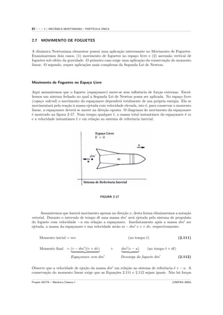 82   ---   2 / MECANICA NEWTONIANA – PART´
                  ˆ                            ´
                                         ICULA UNICA



2.7    MOVIMENTO DE FOGUETES

A dinˆmica Newtoniana elementar possui uma aplica¸˜o interessante no Movimento de Foguetes.
      a                                               ca
Examinaremos dois casos, (1) movimento de foguetes no espa¸o livre e (2) ascens˜o vertical de
                                                               c                    a
foguetes sob efeito da gravidade. O primeiro caso exige uma aplica¸˜o da conserva¸˜o do momento
                                                                  ca             ca
linear. O segundo, requer aplica¸˜es mais complexas da Segunda Lei de Newton.
                                 co



Movimento de Foguetes no Espa¸o Livre
                             c

Aqui assumiremos que o foguete (espa¸onave) move-se sem inﬂuˆncia de for¸as externas. Escol-
                                       c                         e           c
hemos um sistema fechado no qual a Segunda Lei de Newton possa ser aplicada. No espa¸o livre
                                                                                          c
(espa¸o sideral) o movimento da espa¸onave depender´ totalmente de sua pr´pria energia. Ela se
     c                               c                a                      o
movimentar´ pela rea¸˜o ` massa ejetada com velocidade elevada, isto ´, para conservar o momento
             a        ca a                                            e
linear, a espa¸onave dever´ se mover na dire¸˜o oposta. O diagrama do movimento da espa¸onave
               c          a                 ca                                             c
´ mostrado na ﬁgura 2-17. Num tempo qualquer t, a massa total instantˆnea da espa¸onave ´ m
e                                                                         a           c      e
e a velocidade instantˆnea ´ v em rela¸˜o ao sistema de referˆncia inercial.
                      a     e         ca                     e




                                              FIGURA 2-17




     Assumiremos que haver´ movimento apenas na dire¸˜o x, desta forma eliminaremos a nota¸˜o
                             a                        ca                                  ca
vetorial. Durante o intervalo de tempo dt uma massa dm ser´ ejetada pelo sistema de propuls˜o
                                                           a                               a
do foguete com velocidade −u em rela¸˜o a espa¸onave. Imediatamente ap´s a massa dm ser
                                       ca        c                         o
ejetada, a massa da espa¸onave e sua velocidade ser˜o m − dm e v + dv, respectivamente.
                         c                         a


      Momento inicial = mv                                      (no tempo t)                   (2.111)

      Momento ﬁnal = (v − dm )(v + dv)                 +    dm (v − u)     (no tempo t + dt)

                               Espa¸onave sem dm
                                   c                        Descarga do foguete dm             (2.112)


Observe que a velocidade de eje¸˜o da massa dm em rela¸˜o ao sistema de referˆncia ´ v − u. A
                               ca                      ca                    e     e
conserva¸˜o do momento linear exige que as Equa¸˜es 2.111 e 2.112 sejam iguais. N˜o h´ for¸as
        ca                                     co                                a a       c

Projeto AIUTA – Mecˆnica Cl´ssica I
                   a       a                                                             (UNIFRA–2004)
 