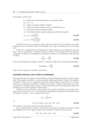 84   ---   2 / MECANICA NEWTONIANA – PART´
                  ˆ                            ´
                                         ICULA UNICA



de exaust˜o, e temos ent˜o
         a              a

                   ma   = Massa total inicial da espa¸onave no segundo est´gio
                                                     c                    a
                   m2   = mc + md
                   mc   = Massa do segundo est´gio carregado
                                                a
                   md   = Massa do segundo est´gio (tanque de combust´
                                                a                      ıvel, etc.)
                   v1   = Velocidade inicial do segundo est´gio
                                                           a
                   v2   = Velocidade ﬁnal do segundo est´gio ap´s combust˜o completa
                                                         a      o          a
                                        ma
                    v2 = v1 + u ln                                                         (2.120)
                                        m2
                                        m0 ma
                    v2 = v0 + u ln                                                         (2.121)
                                        m1 m2

       O produto (m0 ma /m1 m2 ) pode ser muito maior que somente (m0 /m1 ). Foguetes com multi-
est´gios s˜o mais comumente usados na decolagem sob a a¸˜o da gravidade do que no espa¸o
   a        a                                                ca                              c
livre.
       Vimos que as espa¸onaves s˜o impulsionadas como resultado da conserva¸˜o do momento
                         c        a                                             ca
linear. Mas os engenheiros e cientistas preferem se referir ao termo for¸a atrav´s da express˜o
                                                                        c        e           a
“propuls˜o” do foguete. Se multiplicarmos a Equa¸˜o 2.116 por m e dividirmos os dois lados por
          a                                       ca
dt ,temos
                                            dv      dm
                                          m    = −u                                     (2.122)
                                            dt       dt
Como no lado esquerdo da equa¸˜o “aparece” ma(for¸a), o lado direito ´ chamado de propuls˜o:
                             ca                  c                   e                   a

                                                                 dm
                                                Propuls˜o ≡ −u
                                                       a                                   (2.123)
                                                                 dt
Como dm/dt ´ negativo, a propuls˜o ser´ positiva.
           e                    a     a

      ˜                  ¸˜
ASCENSAO VERTICAL SOB A ACAO DA GRAVIDADE

O movimento real de um foguete tentando deixar o campo gravitacional da terra ´ muito compli-
                                                                                  e
cado. Para prop´sitos anal´
                o          ıticos, come¸amos fazendo v´rias simpliﬁca¸˜es. O foguete ter´ somente
                                       c              a               co                a
movimento vertical, sem um componente horizontal. Desprezaremos a resistˆncia do ar e assumi-
                                                                            e
remos que a acelera¸˜o da gravidade ´ constante com a altura. Tamb´m assumiremos que a taxa
                    ca                e                                e
de queima de combust´  ıvel seja constante. Todos estes fatores que foram desprezados podem ser
inclu´ıdos em uma an´lise num´rica computacional.
                     a         e
       Podemos usar os resultados do caso anterior de movimento de foguete em um espa¸o livre,
                                                                                          c
por´m n˜o temos mais Fext = 0. A geometria est´ apresentada na Figura 2-18. Novamente temos
    e    a                                       a
dm positiva, com dm = −dm . A for¸a externa Fext ´
                                      c              e

                                                           d
                                                  Fext =      (mv)
                                                           dt
ou
                                      Fext dt = d(mv) = dp = p(t + dt) − p(t)              (2.124)
com respeito a um pequeno instante de tempo diferencial.
     Para o sistema da nave espacial, encontramos as equa¸˜es do momento linear ﬁnal e inicial
                                                         co
nas Equa¸˜es 2.111–2.116. Agora usamos estes resultados na equa¸˜o 2.116 para obter
        co                                                     ca

                                          P (t + dt) − p(t) = mdv + udm                    (2.125)

Projeto AIUTA – Mecˆnica Cl´ssica I
                   a       a                                                           (UNIFRA–2004)
 