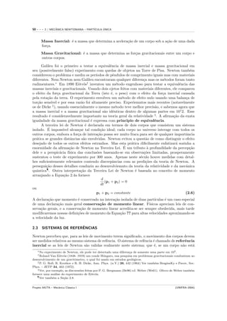 50   ---    2 / MECANICA NEWTONIANA – PART´
                   ˆ                            ´
                                          ICULA UNICA



       Massa Inercial: ´ a massa que determina a acelera¸˜o de um corpo sob a a¸˜o de uma dada
                       e                                ca                     ca
       for¸a.
          c
       Massa Gravitacional: ´ a massa que determina as for¸as gravitacionais entre um corpo e
                            e                             c
       outros corpos.

       Galileu foi o primeiro a testar a equivalˆncia de massa inercial e massa gravitacional em
                                                      e
seu (possivelmente falso) experimento com quedas de objetos na Torre de Pisa. Newton tamb´m       e
considereou o problema e mediu os per´      ıodos de pˆndulos de comprimento iguais mas com materiais
                                                        e
diferentes. Nem Newton nem Galileu encontraram qualquer diferen¸a mas os m´todos foram tanto
                                                                        c           e
rudimentares.∗ Em 1890 E¨tv¨s† inventou um m´todo engenhoso para testar a equivalˆncia das
                                 o o                       e                                 e
massas inerciais e gravitacionais. Usando dois ojetos feitos com materiais diferentes, ele comparou
o efeito da for¸a gravitacional da Terra (isto ´, o peso) com o efeito da for¸a inercial causada
                   c                                  e                            c
pela rota¸˜o da terra. O experimento envolveu um m´todo de efeito nulo usando uma balan¸a de
          ca                                                 e                                  c
tor¸˜o sens´ e por essa raz˜o foi altamente preciso. Experiemntos mais recentes (notavelmente
    ca        ıvel                 a
os de Dicke ‡ ), usando essencialmente o mesmo m´todo teve melhor precis˜o, e sabemos agora que
                                                          e                   a
a massa inercial e a massa gravitacional s˜o idˆnticas dentro de algumas partes em 101 2. Esse
                                                  a     e
resultado ´ consideravelmente importante na teoria geral da relatividade § . A aﬁrma¸˜o da exata
            e                                                                             ca
igualadade da massa gravitacional ´ expressa com principio de equivalˆncia.
                                         e                                    e
       A terceira lei de Newton ´ declarada em termos de dois corpos que consistem um sistema
                                      e
           ´
isolado. E imposs´     ıvel alcan¸ar tal condi¸˜o ideal; cada corpo no universo interage com todos os
                                 c             ca
outros corpos, embora a for¸a de intera¸˜o possa ser muito fraca para ser de qualquer importˆncia
                                 c           ca                                                 a
pr´tica se grandes distˆncias s˜o envolvidas. Newton evitou a quest˜o de como distinguir o efeito
   a                        a        a                                    a
desejado de todos os outros efeitos estranhos. Mas esta pr´tica diﬁcilmente enfatizar´ sozinha a
                                                                 a                         a
                           ca                                  ´
enormidade da aﬁrma¸˜o de Newton na Terceira Lei. E um tributo ` profundidade da percep¸˜o
                                                                           a                      ca
dele e a perspic´cia f´
                     a     ısica das conclus˜es baseando-se em observa¸˜es limitadas, prosperamente
                                             o                          co
sustentou o teste de experimento por 300 anos. Apenas neste s´culo houve medidas com detal-
                                                                      e
hes suﬁcientemente relevantes contendo discrepˆncias com as predi¸˜es da teoria de Newton. A
                                                        a                 co
persegui¸˜o desses detalhes conduziu ao desenvolviemnto da teoria da relatividade e da mecˆnica
         ca                                                                                     a
quˆntica¶ . Outra interpreta¸˜o da Terceira Lei de Newton ´ baseada no conceito de momento
   a                               ca                              e
arranjando a Equa¸˜o 2.4a fornece
                        ca
                                                d
                                                  (p1 + p2 ) = 0
                                               dt
ou
                                            p1 + p2 = constante                                 (2.6)
A declara¸˜o que momento ´ conservado na intera¸˜o isolada de duas part´
          ca                e                   ca                       ıculas ´ um caso especial
                                                                                e
de uma declara¸˜o mais geral conserva¸˜o de momento linear. F´
                ca                     ca                            ısicos apreciam leis de con-
serva¸˜o gerais, e a conserva¸˜o de momento linear acredita-se ser sempre obedecida, mais tarde
     ca                       ca
modiﬁcaremos nossas deﬁni¸˜es de momento da Equa¸˜o ?? para altas velocidades aproximando-se
                            co                     ca
a velocidade da luz.

2.3                      ˆ
        SISTEMAS DE REFERENCIAS

Newton percebeu que, para as leis de movimento terem signiﬁcado, o movimento dos corpos devem
ser medidos relativos ao mesmo sistema de refˆncia. O sistema de refˆncia ´ chamado de referˆncia
                                             e                      e     e                  e
inercial se as leis de Newton s˜o validas realmente neste sistema; que ´, se um corpo n˜o est´
                                a                                         e                a    a
     ∗ Noexperimento de Newton, ele pode ter detectado uma diferen¸a de somente uma parte em 103 .
                                                                     c
     † Roland Van E¨tv¨s (1848- 1919) um conde H´ ngaro, sua pesquisa em problemas gravitacionais conduziram ao
                     o o                             u
desenvolvimento de um gravitˆmetro, o qual foi usado em estudos geol´gicos.
                               o                                        o
    ‡ P. G. Roll, R. Krotkov e R. H. Dicke, Ann. Phys. (n.Y.) 26, 442 (1964) Ver tamb´m BraginsKy e Pavov, Sov.
                                                                                      e
Phys. - JETP 34, 463 (1972).
    § Ver, por exemplo, as discurss˜es feitas por P. G. Bergmann (Be96) eJ. Weber (We61). Olivro de Weber tamb´m
                                   o                                                                          e
fornece uma an´lise do experimento de E¨tv¨s.
                  a                         o o
    ¶ Ver tamb´m a Se¸˜o 2.8.
                e      ca


Projeto AIUTA – Mecˆnica Cl´ssica I
                   a       a                                                                      (UNIFRA–2004)
 