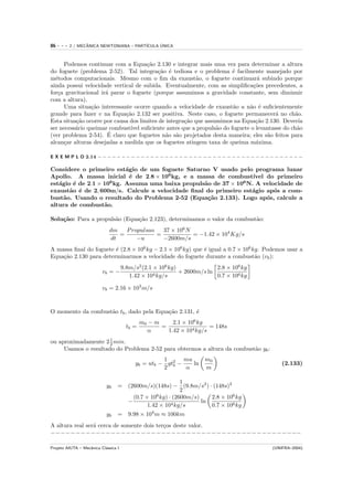 86   ---   2 / MECANICA NEWTONIANA – PART´
                  ˆ                            ´
                                         ICULA UNICA



     Podemos continuar com a Equa¸˜o 2.130 e integrar mais uma vez para determinar a altura
                                      ca
do foguete (problema 2-52). Tal integra¸˜o ´ tediosa e o problema ´ facilmente manejado por
                                          ca e                        e
m´todos computacionais. Mesmo com o ﬁm da exaust˜o, o foguete continuar´ subindo porque
  e                                                      a                     a
ainda possui velocidade vertical de subida. Eventualmente, com as simpliﬁca¸˜es precedentes, a
                                                                             co
for¸a gravitacional ir´ parar o foguete (porque assumimos a gravidade constante, sem diminuir
   c                  a
com a altura).
     Uma situa¸˜o interessante ocorre quando a velocidade de exaust˜o u n˜o ´ suﬁcientemente
                ca                                                    a     a e
grande para fazer v na Equa¸˜o 2.132 ser positiva. Neste caso, o foguete permanecer´ no ch˜o.
                              ca                                                      a      a
Esta situa¸˜o ocorre por causa dos limites de integra¸˜o que assumimos na Equa¸˜o 2.130. Dever´
          ca                                         ca                       ca               ıa
ser necess´rio queimar combust´ suﬁciente antes que a propuls˜o do foguete o levantasse do ch˜o
          a                     ıvel                             a                            a
                       ´
(ver problema 2-54). E claro que foguetes n˜o s˜o projetados desta maneira; eles s˜o feitos para
                                             a a                                   a
alcan¸ar alturas desejadas a medida que os foguetes atingem taxa de queima m´xima.
     c                                                                        a

E X E M P L O 2.14 − − − − − − − − − − − − − − − − − − − − − − − − − − − − − − − − − − − − − − − − − − −

Considere o primeiro est´gio de um foguete Saturno V usado pelo programa lunar
                           a
Apollo. A massa inicial ´ de 2.8 × 106 kg, e a massa de combust´
                             e                                      ıvel do primeiro
est´gio ´ de 2.1 × 106 kg. Assuma uma baixa propuls˜o de 37 × 106 N. A velocidade de
   a    e                                          a
exaust˜o ´ de 2, 600m/s. Calcule a velocidade ﬁnal do primeiro est´gio ap´s a com-
       a e                                                         a       o
bust˜o. Usando o resultado do Problema 2-52 (Equa¸˜o 2.133). Logo ap´s, calcule a
     a                                              ca                   o
altura de combust˜o.
                   a

Solu¸˜o: Para a propuls˜o (Equa¸˜o 2.123), determinamos o valor da combust˜o:
    ca                 a       ca                                         a
                              dm   P ropulsao   37 × 106 N
                                 =            =            = −1.42 × 104 Kg/s
                              dt       −u       −2600m/s
A massa ﬁnal do foguete ´ (2.8 × 106 kg − 2.1 × 106 kg) que ´ igual a 0.7 × 106 kg. Podemos usar a
                        e                                   e
Equa¸˜o 2.130 para determinarmos a velocidade do foguete durante a combust˜o (vb ):
    ca                                                                           a
                                      9.8m/s2 (2.1 × 106 kg)              2.8 × 106 kg
                          vb = −                             + 2600m/s ln
                                         1.42 × 104 kg/s                  0.7 × 106 kg

                          vb = 2.16 × 103 m/s


O momento da combust˜o tb , dado pela Equa¸˜o 2.131, ´
                    a                     ca         e
                                               m0 − m     2.1 × 106 kg
                                        tb =          =                 = 148s
                                                 α      1.42 × 104 kg/s
ou aproximadamente 2 1 min.
                      2
     Usamos o resultado do Problema 2-52 para obtermos a altura da combust˜o yb :
                                                                          a
                                                     1      mu        m0
                                           yb = utb − gt2 −    ln                              (2.133)
                                                     2 b    α         m

                                                          1
                            yb    = (2600m/s)(148s) − (9.8m/s2 ) · (148s)2
                                                          2
                                      (0.7 × 106 kg) · (2600m/s)    2.8 × 106 kg
                                    −                 4 kg/s
                                                                 ln
                                            1.42 × 10               0.7 × 106 kg
                            yb    = 9.98 × 104 m ≈ 100km
A altura real ser´ cerca de somente dois ter¸os deste valor.
                 a                          c
−−−−−−−−−−−−−−−−−−−−−−−−−−−−−−−−−−−−−−−−−−−−−−−−−−

Projeto AIUTA – Mecˆnica Cl´ssica I
                   a       a                                                               (UNIFRA–2004)
 