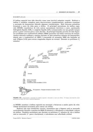 2.7. MOVIMENTO DE FOGUETES       ---   87


E X E M P L O 2.15 − − − − − − − − − − − − − − − − − − − − − − − − − − − − − − − − − − − − − − − − − − −

O ˆnibus espacial tem sido descrito como uma incr´
   o                                                   ıvel m´quina voando. Embora o
                                                             a
o
ˆnibus ´ tamb´m complexo para descrevermos completamente, podemos examinar
         e      e
a ascen¸˜o do lan¸amento fazendo algumas considera¸˜es. Dois sistemas prim´rios
        ca         c                                     co                       a
levantam a nave do ch˜o para a ´rbita. O principal mecanismo do ˆnibus espa-
                        a            o                                    o
cial (SSME) constitui-se de trˆs outros mecanismos interiores a nave, queimando
                                 e
hidrogˆnio l´
       e    ıquido (LH2 ) e oxigˆnio l´
                                e      ıquido (LO2 ) armazenados em um grande tanque
preso a parte externa para a nave decolar. O principal impulso prov´m de dois fogue-
                                                                      e
tes auxiliados por combust´ıveis s´lidos (SRB) presentes nos lados externos do tanque.
                                  o
Ambos sistemas realizam a queima durante os dois primeiros minutos de lan¸amento,
                                                                             c
depois que o combust´ ıvel no SRB ´ consumido as arma¸˜es SRB s˜o lan¸adas ao
                                       e                     co         a     c
                                                                                     1
mar (Figura 2-19) para serem resgatadas depois no oceano. Durante os pr´ximos 6 2
                                                                            o
minutos




FIGURA 2-19      Lan¸amento e ascen¸˜o do ˆnibus espacial, colocando a nave em ´rbita. O tempo est´ descrito entre
                     c               ca     o                                  o                  a
parˆnteses ao lado do evento (minutos:segundos).
   e




os SSMEs mantˆm o ˆnibus espacial em ascen¸˜o e fornecem a maior parte da velo-
                e    o                         ca
cidade horizontal necess´ria para entrar em ´rbita.
                        a                    o
     Embora n˜o seja totalmente correto, assumimos que o foguete est´ se movendo
              a                                                       a
verticalmente durante a queima do SRB (2 minutos) e calculamos a velocidade e altura
do ˆnibus. Tamb´m assumimos que durante os pr´ximos 6 1 minutos de vˆo o ˆnibus
   o             e                                o       2              o   o
est´ se movendo 45◦ para a horizontal, e calculamos sua velocidade orbital.
   a

Projeto AIUTA – Mecˆnica Cl´ssica I
                   a       a                                                                        (UNIFRA–2004)
 
