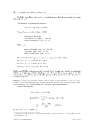 88   ---   2 / MECANICA NEWTONIANA – PART´
                  ˆ                            ´
                                         ICULA UNICA



     Os dados espec´
                   ıﬁcos para as trˆs principais partes do ˆnibus espacial para uma
                                   e                       o
 ıpica altura s˜o∗
t´             a

       Nave Espacial (atual spa¸onave/aeronave):
                               c

                   Massa com carga paga: 105, 000 Kg

       Tanque Externo (combust´ para SSME):
                              ıvel

                   Tanque cheio: 36, 000 Kg
                   Combust´ıveis LH2 e LO2 : 7.2 × 105 Kg
                   Massa total carregada: 7.56 × 105 Kg

       SRBs (dois):

                   Massa total quando vazio: 1.68 × 105 Kg
                   Combust´ S´lido: 1.01 × 106 Kg
                           ıvel o
                   Massa total carregada: 1.18 × 106 Kg

       Massa total do ˆnibus espacial abastecido no lan¸amento: 2.04 × 106 Kg
                      o                                c
       Propuls˜o de todos os SSMEs: 5.0 × 106 N
              a
       Propuls˜o de todos os SRBs: 23.6 × 106 N
              a
       Propuls˜o total no lan¸amento: 28.6 × 106 N
              a              c

Embora os SSMEs queimem em diferentes n´  ıveis de energia para manter a acelera¸˜o
                                                                                ca
inferior a 3g (porque existem limita¸˜es na estrutura da nave, n˜o por causa dos
                                    co                           a
astronautas), assumimos que os SSMEs queimam de maneira constande durante 8 1      2
minutos completos.

Solu¸˜o: Durante os 2 primeiros minutos, quando ambos sistemas mecˆnicos est˜o em aqueci-
     ca                                                                 a         a
mento, n˜o ´ errado se adicionarmos o impulso para ambos sistemas, para encontrar a dm/dt total,
         a e
e usar a Equa¸˜o 2.123 para encontrar uma velocidade m´dia de escapamento u.
              ca                                       e
     Primeiros 120 segundos:


                                 ∆m(SRB) = 1.01 × 106 Kg


                                               2
                              ∆m(SSM E) =         7.2 × 105 Kg = 1.7 × 105 Kg
                                              8.5


                                       dm    1.18 × 106 Kg
                                          =−               = −9800Kg/s
                                       dt         120s

Da Equa¸˜o 2.127, α = 9800Kg/s.
       ca

               a                                                               co      ˆ
   ∗ Os dados s˜o de K. M. Joels, G. P. Kennedy, e D. Larkin, O Manual de Opera¸˜es do Onibus Espacial (New

York: Ballantine, 1982).


Projeto AIUTA – Mecˆnica Cl´ssica I
                   a       a                                                                  (UNIFRA–2004)
 