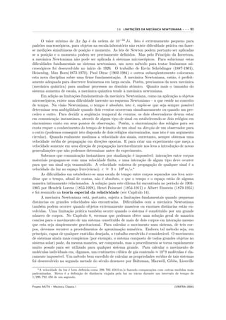 ¸˜         ˆ
                                                                     2.8. LIMITACOES DA MECANICA NEWTONIANA                ---   91


      O valor m´     ınimo de ∆x ∆p ´ da ordem de 10−34 J s. Isto ´ extremamente pequeno para
                                            e                                 ˙          e
padr˜es macrosc´picos, para objetos na escala-laborat´rio n˜o existe diﬁculdade pr´tica em fazer-
     o                o                                                 o       a                               a
se medi¸˜es simultˆneas de posi¸˜o e momento. As leis de Newton podem portanto ser aplicadas
          co            a                 ca
se a posi¸˜o e o momento podem ser precisamente deﬁnidos. Mas pelo Princ´
            ca                                                                                              ıpio da Incerteza,
a mecˆnica Newtoniana n˜o pode ser aplicada ` sistemas microsc´picos. Para solucionar estas
        a                         a                             a                          o
diﬁculdades fundamentais no sistema newtoniano, um novo m´todo para tratar fenˆmenos mi-
                                                                                     e                               o
crosc´picos foi desenvolvido no in´
      o                                       ıcio de 1926. O trabalho de Ervin Schr¨dinger (1887-1961),
                                                                                                       o
Heisenlug, Max Born(1872-1970), Paul Dirac (1902-1984) e outros subseq¨entemente colocaram           u
esta nova disciplina sobre uma ﬁrme fundamenta¸˜o. A mecˆnica Newtoniana, ent˜o, ´ perfeit-
                                                                  ca               a                               a e
amente adequada para descrever fenˆmenos em larga escala. Por´m, precisamos da nova mecˆnica
                                                o                                     e                                      a
(mecˆnica quˆntica) para analisar processos no dom´
      a           a                                                     ınio atˆmico. Quanto mais o tamanho do
                                                                                 o
sistema aumenta de escala, a mecˆnica quˆntica tende ` mecˆnica newtoniana.
                                            a           a                 a       a
      Em adi¸˜o as limita¸˜es fundamentais da mecˆnica Newtoniana, como na aplica¸˜o a objetos
                ca              co                                 a                                               ca
microsc´picos, existe uma diﬁculdade inerente no esquema Newtoniano – o que reside no conceito
          o
de tempo. Na vis˜o Newtoniana, o tempo ´ absoluto, isto ´, sup˜e-se que seja sempre poss´
                        a                                  e                     e       o                                      ıvel
determinar sem ambig¨idade quando dois eventos ocorreram simultaneamente ou quando um pre-
                            u
cedeu o outro. Para decidir a seq¨ˆncia temporal de eventos, os dois observadores devem estar
                                             ue
em comunica¸˜o instantˆnea, atrav´s de algum tipo de sinal ou estabelecendo-se dois rel´gios em
                 ca            a               e                                                                         o
sincronismo exato em seus pontos de observa¸˜o. Por´m, a sincroniza¸˜o dos rel´gios para ser
                                                             ca           e                      ca              o
exata requer o conhecimento do tempo de trˆnsito de um sinal na dire¸˜o de um observador para
                                                           a                                   ca
o outro (podemos conseguir isto dispondo de dois rel´gios sincronizados, mas isto ´ um argumento
                                                                     o                                        e
circular). Quando realmente medimos a velocidade dos sinais, entretanto, sempre obtemos uma
velocidade m´dia de propaga¸˜o em dire¸˜es opostas. E para criar um experimento que me¸a a
                 e                     ca             co                                                                       c
velocidade somente em uma dire¸˜o de propaga¸˜o inevitavelmente nos leva a introdu¸˜o de novas
                                          ca                  ca                                                    ca
generaliza¸˜es que n˜o podemos determinar antes do experimento.
             co           a
      Sabemos que comunica¸˜o instantˆnea por sinaliza¸˜o ´ imposs´
                                     ca             a                       ca e              ıvel: intera¸˜es entre corpos
                                                                                                             co
materiais propagam-se com uma velocidade ﬁnita, e uma intera¸˜o de algum tipo deve ocorrer
                                                                                        ca
para que um sinal seja transmitido. A velocidade m´xima de propaga¸˜o de qualquer sinal ´ a
                                                                       a                         ca                              e
velocidade da luz no espa¸o livre(v´cuo): c ∼ 3 × 108 m/s.∗
                                 c            a            =
      As diﬁculdades em estabelecer-se uma escala de tempo entre corpos separados nos leva acre-
ditar que o tempo, aﬁnal de contas, n˜o ´ absoluto, e que o tempo e o espa¸o est˜o de alguma
                                                   a e                                                   c        a
maneira intimamente relacionados. A solu¸˜o para este dilema foi encontrada no per´
                                                        ca                                                        ıodo de 1904-
1905 por Hendrik Lorenz (1853-1928), Henri Poincar´ (1854-1912) e Albert Einstein (1879-1955)
                                                                       e
e foi resumido na teoria especial da relatividade (ver Cap´                        ıtulo 14).
      A mecˆnica Newtoniana est´, portanto, sujeita a limita¸˜es fundamentais quando pequenas
               a                           a                                      co
distˆncias ou grandes velocidades s˜o encontradas. Diﬁculdades com a mecˆnica Newtoniana
    a                                            a                                                         a
tamb´m podem ocorrer quando objetos extremamente massivos ou enormes distˆncias est˜o en-
      e                                                                                                       a            a
volvidas. Uma limita¸˜o pr´tica tamb´m ocorre quando o sistema ´ constitu´ por um grande
                            ca       a             e                                        e            ıdo
n´mero de corpos. No Cap´
  u                                  ıtulo 8, veremos que podemos obter uma solu¸˜o geral de maneira  ca
concisa para o movimento de um sistema constitu´ de mais de dois corpos em intera¸˜o mesmo
                                                                  ıdo                                                 ca
que esta seja simplesmente gravitacional. Para calcular o movimento num sistema, de trˆs cor-                              e
pos, devemos recorrer a procedimentos de aproxima¸˜o num´rica. Embora tal m´todo seja, em
                                                                      ca           e                            e
princ´ıpio, capaz de qualquer exatid˜o desejada, o trabalho envolvido ´ consider´vel. O movimento
                                              a                                              e            a
de sistemas ainda mais complexos (por exemplo, o sistema composto de todos grandes objetos no
sistema solar) pode, da mesma maneira, ser computado, mas o procedimento se torna rapidamente
muito pesado para ser utilizado para qualquer sistema grande. Para calcular o movimento de
mol´culas individuais em, digamos, um cent´
    e                                                     ımetro c´bico de g´s contendo ≈ 101 9 mol´culas ´ cla-
                                                                     u             a                                e        e
ramente imposs´     ıvel. Um m´todo bem sucedido de calcular as propriedades m´dias de tais sistemas
                                   e                                                                   e
foi desenvolvido na segunda metade do s´culo dezenove por Boltzman, Maxwell, Gibbs, Liouville
                                                      e

   ∗ A velocidade da luz ´ bem deﬁnida como 299, 792, 458.0 m/s fazendo compara¸˜es com outras medidas mais
                         e                                                     co
padronizadas. Metro ´ a deﬁni¸˜o de diatˆncia viajada pela luz no v´cuo durante um intervalo de tempo de
                       e       ca        a                            a
1/299, 792, 458 de um segundo.


Projeto AIUTA – Mecˆnica Cl´ssica I
                   a       a                                                                                        (UNIFRA–2004)
 