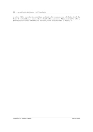 92   ---   2 / MECANICA NEWTONIANA – PART´
                  ˆ                            ´
                                         ICULA UNICA



e outros. Estes procedimento permitiram a dinˆmica dos sistemas serem calculados atrav´s da
                                                 a                                           e
teoria de probabilidades, e uma mecˆnica estat´
                                      a        ıstica foi desenvolvida. Alguns coment´rios sobre a
                                                                                     a
formula¸˜o de conceitos estat´
        ca                    ıstico em mecˆnica podem ser encontrados na Se¸˜o 7.13.
                                           a                                   ca




Projeto AIUTA – Mecˆnica Cl´ssica I
                   a       a                                                          (UNIFRA–2004)
 