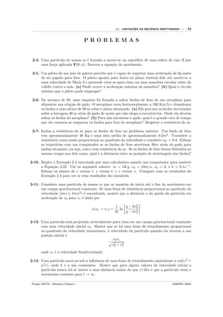 ¸˜         ˆ
                                                       2.8. LIMITACOES DA MECANICA NEWTONIANA   ---   93


                                      PROBLEMAS


 2-2. Uma part´ıcula de massa m ´ for¸ada a mover-se na superf´ de uma esfera de raio R por
                                  e   c                       ıcie
      uma for¸a aplicada F(θ, φ). Escreva a equa¸˜o do movimento.
             c                                  ca

 2-5. Um piloto de um jato de guerra percebe que ´ capaz de suportar uma acelera¸˜o de 9g antes
                                                    e                            ca
      de ser jogado para fora. O piloto aponta para baixo no plano vertical dele at´ mover-se a
                                                                                    e
      uma velocidade de Mach 3 e pretende virar-se para cima em uma manobra circular antes de
      colidir contra o solo. (a) Onde ocorre a acelera¸˜o m´xima na manobra? (b) Qual o c´
                                                      ca   a                             ırculo
      m´ınimo que o piloto pode empregar?

 2-6. Na nevasca de 88, uma vaqueira foi for¸ada a soltar fardos de feno de um aeroplano para
                                               c
      alimentar sua cria¸˜o de gado. O aeroplano voou horizontalmente a 160 Km/h e abandonou
                         ca
      os fardos a uma altura de 80 m sobre o plano alcan¸ado. (a) Ela procura os fardos aterrizados
                                                        c
      sobre a forragem 30 m atr´s do gado de modo que n˜o chega a encontr´-los. Onde ela deveria
                                a                         a                a
      soltar os fardos do aeroplano? (b) Para n˜o encontrar o gado, qual ´ o grande erro de tempo
                                                 a                       e
      que ela cometeu ao empurrar os fardos para fora do aeroplano? Despreze a resistˆncia do ar.
                                                                                       e

 2-7. Inclua a resistˆncia do ar para os fardos de feno no problema anterior. Um fardo de feno
                      e
      tem aproximadamente 30 Kg e uma ´rea m´dia de aproximadamente 0.2m2 . Considere a
                                            a      e
      resistˆncia como sendo proporcional ao quadrado da velocidade e considere cW = 0.8. Esbo¸e
            e                                                                                     c
      as trajet´rias com um computador se os fardos de feno aterrizam 30m atr´s do gado para
               o                                                                    a
      ambas situa¸˜es, ou seja, com e sem resistˆncia do ar. Se os fardos de feno foram liberados ao
                   co                           e
      mesmo tempo nos dois casos, qual ´ a distˆncia entre as posi¸˜es de aterrizagem dos fardos?
                                         e       a                  co

2-10. Repita o Exemplo 2.4 executado por uma calculadora usando um computador para resolver
      a Equa¸˜o 2.22. Use os seguintes valores: m = 1Kg, v0 = 10m/s, x0 = 0, e k = 0.1s−1 .
             ca
      Esbo¸e os planos de v versus t, x versus t, e v versus x. Compare com os resultados do
          c
      Exemplo 2.4 para ver se seus resultados s˜o razo´veis.
                                               a      a

2-11. Considere uma part´  ıcula de massa m que se mant´m do in´ at´ o ﬁm do movimento em
                                                         e         ıcio e
      um campo gravitacional constante. Se uma for¸a de resistˆncia proporcional ao quadrado da
                                                     c          e
      velocidade (isto ´, kmv 2 ) ´ encontrada, mostre que a distˆncia s da queda da part´
                       e           e                             a                       ıcula em
      acelera¸˜o de v0 para v1 ´ dada por
             ca                  e
                                                                   2
                                                        1    g − kv0
                                       s(v0 → v1 ) =      ln       2
                                                       2k    g − kv1

2-12. Uma part´ ıcula est´ projetada verticalmente para cima em um campo gravitacional constante
                         a
      com uma velocidade inicial v0 . Mostre que se h´ uma for¸a de retardamento proporcional
                                                         a       c
      ao quadrado da velocidade instantˆnea, a velocidade da part´
                                          a                        ıcula quando ela retorna a sua
      posi¸˜o inicial ´
          ca          e
                                                   v0 vt
                                                    2    2
                                                   v0 + vt
       onde vt ´ a velocidade ﬁnal(terminal).
               e

2-13. Uma part´  ıcula move-se sob a inﬂuˆncia de uma for¸a de retardamento equivalente a mk(v 3 +
                                         e               c
      a2 v), onde k e a s˜o constantes. Mostre que para alguns valores de velocidade inicial a
                           a
      part´ıcula nunca ir´ se mover a uma distˆncia maior do que π/2ka e que a part´
                         a                      a                                    ıcula cessa o
      movimento somente para t → ∞.

Projeto AIUTA – Mecˆnica Cl´ssica I
                   a       a                                                            (UNIFRA–2004)
 