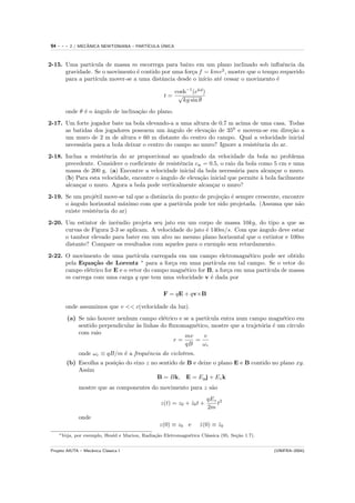 94   ---   2 / MECANICA NEWTONIANA – PART´
                  ˆ                            ´
                                         ICULA UNICA



2-15. Uma part´ıcula de massa m escorrega para baixo em um plano inclinado sob inﬂuˆncia da
                                                                                        e
      gravidade. Se o movimento ´ contido por uma for¸a f = kmv 2 , mostre que o tempo requerido
                                 e                   c
      para a part´
                 ıcula mover-se a uma distˆncia desde o in´ at´ cessar o movimento ´
                                          a               ıcio e                     e

                                                        cosh−1 (ekd )
                                                      t= √
                                                           kg sin θ
        onde θ ´ o ˆngulo de inclina¸˜o do plano.
               e a                  ca
2-17. Um forte jogador bate na bola elevando-a a uma altura de 0.7 m acima de uma casa. Todas
      as batidas dos jogadores possuem um ˆngulo de eleva¸˜o de 350 e movem-se em dire¸˜o a
                                             a             ca                              ca
      um muro de 2 m de altura e 60 m distante do centro do campo. Qual a velocidade inicial
      necess´ria para a bola deixar o centro do campo ao muro? Ignore a resistˆncia do ar.
            a                                                                 e
2-18. Inclua a resistˆncia do ar proporcional ao quadrado da velocidade da bola no problema
                     e
      precedente. Considere o coeﬁciente de resistˆncia cw = 0.5, o raio da bola como 5 cm e uma
                                                  e
      massa de 200 g. (a) Encontre a velocidade inicial da bola necess´ria para alcan¸ar o muro.
                                                                        a              c
      (b) Para esta velocidade, encontre o ˆngulo de eleva¸˜o inicial que permite ` bola facilmente
                                           a              ca                      a
      alcan¸ar o muro. Agora a bola pode verticalmente alcan¸ar o muro?
           c                                                   c
2-19. Se um proj´til move-se tal que a distˆncia do ponto de proje¸˜o ´ sempre crescente, encontre
                  e                        a                      ca e
      o ˆngulo horizontal m´ximo com que a part´
        a                    a                    ıcula pode ter sido projetada. (Assuma que n˜oa
      existe resistˆncia do ar)
                   e
2-20. Um estintor de incˆndio projeta seu jato em um corpo de massa 10kg, do tipo a que as
                         e
      curvas de Figura 2-3 se aplicam. A velocidade do jato ´ 140m/s. Com que ˆngulo deve estar
                                                            e                 a
      o tambor elevado para bater em um alvo no mesmo plano horizontal que o extintor e 100m
      distante? Compare os resultados com aqueles para o exemplo sem retardamento.
2-22. O movimento de uma part´    ıcula carregada em um campo eletromagn´tico pode ser obtido
                                                                            e
      pela Equa¸˜o de Lorentz ∗ para a for¸a em uma part´
                ca                             c               ıcula em tal campo. Se o vetor do
      campo el´trico for E e o vetor do campo magn´tico for B, a for¸a em uma part´
              e                                     e               c             ıcula de massa
      m carrega com uma carga q que tem uma velocidade v ´ dada por
                                                             e

                                                      F = qE + qv×B

        onde assumimos que v << c(velocidade da luz).
         (a) Se n˜o houver nenhum campo el´trico e se a part´
                 a                            e              ıcula entra num campo magn´tico em
                                                                                          e
             sentido perpendicular `s linhas do ﬂuxomagn´tico, mostre que a trajet´ria ´ um c´
                                   a                    e                         o e        ırculo
             com raio
                                                     mv     v
                                                 r=     =
                                                     qB    ωc
                onde ωc ≡ qB/m ´ a frequˆncia do ciclotron.
                               e        e
        (b) Escolha a posi¸˜o do eixo z no sentido de B e deixe o plano E e B contido no plano xy.
                          ca
            Assim
                                          B = Bk, E = Ey j + Ez k
                mostre que as componentes do movimento para z s˜o
                                                               a
                                                                         qEz 2
                                                    z(t) = z0 + z0 t +
                                                                ˙           t
                                                                         2m
                onde
                                                    z(0) ≡ z0 e      z(0) ≡ z0
                                                                     ˙      ˙
     ∗ Veja,   por exemplo, Heald e Marion, Radia¸˜o Eletromagn´tica Cl´ssica (95, Se¸˜o 1.7).
                                                 ca            e       a             ca


Projeto AIUTA – Mecˆnica Cl´ssica I
                   a       a                                                                     (UNIFRA–2004)
 