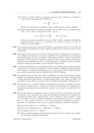 ¸˜         ˆ
                                                             2.8. LIMITACOES DA MECANICA NEWTONIANA   ---   95


        (c) Continue o c´lculo e obtenha as expre¸˜es para x(t) e y(t). Mostre que as m´dias do
                        a                        co        ˙      ˙                    e
            tempo destes componentes da velocidade s˜o
                                                     a
                                                            Ey
                                                      x =
                                                      ˙        ,     y =0
                                                                     ˙
                                                            B
              (Mostre que o movimento ´ peri´dico e ent˜o a m´dia sobre um per´
                                      e     o          a     e                ıodo completo)
        (d) Integre as equa¸˜es da velociade encontradas em (c) e mostre (com as condi¸˜es iniciais
                           co                                                         co
            x(0) = −A/ωc , x(0) = Ey /B, y(0) = 0, y(0) = A) que
                            ˙                       ˙

                                               −A            Ey                 A
                                      x(t) =      cos ωc t +    t,     y(t) =      sin ωc t
                                               ωc            B                  ωc
              Estas s˜o as equa¸˜es param´tricas de um cicl´ide. Esboce a proje¸˜o da trajet´ria
                     a         co          e                 o                     ca          o
              no plano xy para os casos (i) A > |Ey /B|, (ii) A < |Ey /B|, e (iii) A = |Ey /B|. (O
              ultimo caso da um cicl´ide.)
              ´                     o

2-27. Uma corda que possui uma massa total de 0.4kg e comprimento total de 4m tem 0.6m de
      corda suspensa verticalmente para baixo. Quanto trabalho deve ser feito para situar a corda
      na bancada?

2-28. Uma superbola de massa M e uma bola de gude de massa m s˜o lan¸adas de uma altura h
                                                                       a     c
      com a bola de gude exatamente no topo da superbola. Uma superbola tem um coeﬁciente
      de restitui¸˜o perto de 1(i.e., sua colis˜o ´ essencialmente el´stica). Ignore o tamanho da
                 ca                            a e                   a
      superbola e da bola de gude. A superbola colide com o solo, rebate e bate na bola de gude,
      a qual move-se novamente para cima. Considerando que o movimento oferece resistˆncia, e
      explique a eleva¸˜o do movimento e qual a eleva¸˜o da grande bola.
                      ca                                ca

2-29. Um autom´vel trafegando em uma estrada com grau de inclina¸˜o de 8%, colide fortemente
                 o                                                ca
      e derrapa 30m antes de parar totalmente. Um perito mediu o coeﬁciente de fric¸˜o cin´tico
                                                                                    ca    e
      entre os pneus e a estrada como sendo igual a µk = 0.45. O perito est´ correto em aﬁrmar
                                                                           a
      que o motorista excedeu o limite de velocidade em 25 MPH? Explique.

2-30. Um estudante solta um bal˜o cheio d’´gua do telhado de uma alto edif´ urbano tentando
                                a          a                                ıcio
      atingir seu companheiro de quarto no solo (que est´ apressado). O primeiro estudante baixa
                                                        a
      a cabe¸a para tr´s ouvindo distante o barulho da ´gua 4.021 s ap´s a queda do bal˜o. Se a
             c        a                                 a               o                 a
      velocidade do som ´ 331 m/s, encontre a altura do edif´
                         e                                  ıcio, desprezando a resistˆncia do ar.
                                                                                      e

2-31. No Exemplo 2.10, a velocidade inicial de aproxima¸˜o da particula carregada n˜o possui
                                                        ca                         a
      componente ao longo do eixo x. Mostre que, mesmo que ela possuisse um componente x,
      o movimento subsequente da part´ıcula seria o mesmo – que somente o raio da h´lice seria
                                                                                   e
      alterado.

2-33. Execute um c´lculo de computador para um objeto que move-se verticalmente no ar sob
                    a
      a gravidade e que experimenta uma for¸a de retardamento proporcional ao quadrado da
                                                c
      velocidade do objeto (veja a Equa¸˜o 2.21). Use as vari´veis m para a massa e r para
                                          ca                      a
      o raio do objeto. Todos os objetos s˜o deixados cair do repouso do alto de um edif´
                                             a                                                ıcio
      100 − m − tall. Use um valor de cw = 0.5 e trace um plano no computador da altura y,
      velocidade v, e acelera¸˜o a contra t para as seguintes condi¸˜es e responda `s perguntas:
                             ca                                    co              a

        (a) Uma bola beisebol de m = 0.145 Kg e r = 0.0366 m.
        (b) Uma bola de ping-pong de m = 0.0024 Kg e r = 0.0019 m.
        (c) Um pingo de chuva de r = 0.003 m.
        (d) Todos os objetos alcan¸am suas velocidades terminais? Discuta os valores das velocida-
                                   c
            des terminais e explique suas diferen¸as.
                                                 c

Projeto AIUTA – Mecˆnica Cl´ssica I
                   a       a                                                                  (UNIFRA–2004)
 
