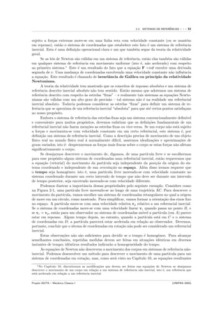 ˆ
                                                                           2.3. SISTEMAS DE REFERENCIAS     ---   51


sujeito a for¸as externas move-se em uma linha reta com velocidade constante (ou se mant´m
               c                                                                                                 e
em repouso), ent˜o o sistema de coordenadas que estabelece este fato ´ um sistema de referˆncia
                    a                                                            e                           e
inercial. Esta ´ uma deﬁni¸˜o operacional clara e um que tamb´m segue da teoria da relatividade
                 e              ca                                     e
geral.
       Se as leis de Newton s˜o v´lidas em um sistema de referˆncia, ent˜o elas tamb´m s˜o v´lidas
                                 a a                                 e           a               e    a a
em qualquer sistema de referˆncia em movimento uniforme (isto ´, n˜o acelerado) com respeito
                                    e                                      e a
ao primeiro sistema.∗ Este ´ um resultado do fato que a equa¸˜o F =m¨ envolve uma derivada
                                  e                                    ca            r
segunda de r: Uma mudan¸a de coordenadas envolvendo uma velocidade constante n˜o inﬂuˆncia
                                c                                                                   a        e
a equa¸˜o. Este resultado ´ chamado de invariˆncia de Galileu ou princ´
        ca                      e                      a                               ıpio da relatividade
Newtoniana.
       A teoria da relatividade tem mostrado que os conceitos de repouso absolutos e um sistema de
referˆncia descrito inercial absoluto n˜o tem sentido. Ent˜o mesmo que adotemos um sistema de
      e                                         a                 a
referˆncia descrito com respeito `s estrelas “ﬁxas” – e realmente tais sistemas as equa¸˜es Newto-
      e                                 a                                                           co
nianas s˜o v´lidas com um alto grau de precis˜o – tal sistema n˜o ´ na realidade um referˆncial
          a a                                          a                 a e                                e
inercial absoluto. Todavia podemos considerar as estrelas “ﬁxas” para deﬁnir um sistema de re-
ferˆncia que se aproxima de um referˆncia inercial “absoluta” para que at´ certos pontos satisfa¸am
    e                                         e                                    e                           c
ao nosso prop´sito.
                 o
       Embora o sistema de referˆncia das estrelas-ﬁxas seja um sistema convencionalmente deﬁn´
                                      e                                                                         ıvel
e conveniente para muitos prop´sitos, devemos enfatizar que as deﬁni¸˜es fundamentais de um
                                        o                                          co
referˆncial inercial n˜o fazem men¸˜es as estrelas ﬁxas ou vice-versa. Se um corpo n˜o est´ sujeito
      e                 a                  co                                                     a      a
a for¸as e movimenta-se com velocidade constante em um certo referˆncial, este sistema ´, por
      c                                                                          e                         e
deﬁni¸˜o um sistema de referˆncia inercial. Como a descri¸˜o precisa de movimento de um objeto
       ca                          e                              ca
f´
 ısico real no mundo f´    ısico real ´ normalmente diﬁcil, usaremos idealiza¸˜es e aproxima¸˜es de
                                         a                                           co                   co
graus variados; isto ´: desprezaremos as for¸as mais fracas sobre o corpo se estas for¸as n˜o afetam
                       e                          c                                              c     a
signiﬁcativamente o corpo.
       Se desejarmos descrever o movimento de, digamos, de uma part´            ıcula livre e se escolhermos
para esse prop´sito algum sistema de coordenadas num referˆncial inercial, ent˜o requeremos que
                  o                                                  e                      a
a equa¸˜o (vetorial) do movimento da part´
        ca                                          ıcula seja independente da posi¸˜o da origem do sis-
                                                                                       ca
tema coordenado e independente de sua orienta¸˜o no espa¸o. Al´m disso iremos requerer que
                                                         ca          c       e
o tempo seja homogˆneo; isto ´, uma part´
                          e              e           ıcula livre movendo-se com velocidade constante no
sistema coordenado durante um certo intervalo de tempo que n˜o deve ser durante um intervalo
                                                                        a
de tempo posterior, seja encotrado movendo-se com velocidade diferente.
       Podemos ilustrar a importˆncia dessas propriedades pelo seguinte exemplo. Considere como
                                       a
na Figura 2-1, uma part´      ıcula livre movendo-se ao longo de uma trajet´ria AC. Para descrever o
                                                                                  o
movimento da part´    ıcula, vamos escolher um sistema de coordenadas retangulares no qual a origem
de move em um c´    ırculo, como mostrado. Para simpliﬁcar, vamos formar a orienta¸˜o dos eixos ﬁxo
                                                                                              ca
no espa¸o. A part´
         c           ıcula move-se com uma velocidade relativa vp relativo a um referencial inercial.
Se o sistema de coordenadas move-se com uma velocidade linear vc quando passa no ponto B, e
se vc = vp , ent˜o para um observador no sistema de coordenadas m´vel a part´
                  a                                                         o             ıcula (em A) parece
estar em repouso. Algum tempo depois, no entanto, quando a part´               ıcula est´ em C e o sistema
                                                                                         a
de coordenadas em D, a part´        ıcula parecer´ estar acelerada em rela¸˜o ao observador. Devemos,
                                                  a                          ca
portanto, concluir que o sitema de coordenadas em rota¸˜o n˜o pode ser considerado um referencial
                                                                ca a
inercial.
       Estas observa¸˜es n˜o s˜o suﬁcientes para decidir se o tempo ´ homogˆneo. Para alcan¸ar
                      co       a a                                            e          e                       c
semelhantes conclus˜es, repetidas medidas devem ser feitas em situa¸˜es idˆnticas em diversos
                        o                                                        co       e
instantes de tempo; idˆnticos resultados indicar˜o a homogeneidade do tempo.
                          e                             a
       As equa¸˜es de Newton n˜o descrevem o movimento dos corpos em sistemas de referˆncia n˜o-
                co                   a                                                                e          a
inercial. Podemos desenvolver um m´todo para descrever o movimento de uma part´
                                               e                                                  ıcula para um
sistema de coordenadas em rota¸˜o, mas, como ser´ visto no Cap´
                                        ca                  a             ıtulo 10, as equa¸˜es resultantes
                                                                                               co
    ∗ No Cap´ıtulo 10, discutiremos as modiﬁca¸˜es que devem ser feitas nas equa¸˜es de Newton se desejamos
                                                co                              co
descrever o movimento de um corpo em rela¸˜o a um sistema de referˆncia n˜o inercial, isto ´, um referˆncia que
                                             ca                    e      a                e          e
est´ acelerado em rela¸˜o a um referˆncia inercial.
   a                   ca           e


Projeto AIUTA – Mecˆnica Cl´ssica I
                   a       a                                                                          (UNIFRA–2004)
 