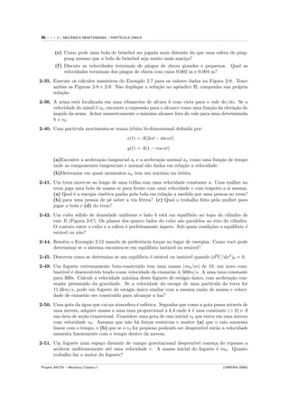 96   ---   2 / MECANICA NEWTONIANA – PART´
                  ˆ                            ´
                                         ICULA UNICA



        (e) Como pode uma bola de beisebol ser jogada mais distante do que uma esfera do ping-
            pong mesmo que a bola de beisebol seja muito mais maci¸a?
                                                                  c
        (f ) Discuta as velocidades terminais de pingos de chuva grandes e pequenos. Qual as
             velocidades terminais dos pingos de chuva com raios 0.002 m e 0.004 m?
2-35. Execute os c´lculos num´ricos do Exemplo 2.7 para os valores dados na Figura 2-8. Trace
                  a           e
      ambas as Figuras 2-8 e 2-9. N˜o duplique a solu¸˜o no apˆndice H; componha sua pr´pria
                                   a                 ca       e                         o
      solu¸˜o.
          ca
2-36. A arma est´ localizada em uma ribanceira de altura h com vista para o vale do rio. Se a
                 a
      velocidade do m´ ´ v0 , encontre a express˜o para o alcance como uma fun¸˜o da eleva¸˜o do
                     ıssil e                    a                             ca          ca
      a
      ˆngulo da arma. Achar numericamente o m´ximo alcance fora do vale para uma determinada
                                                a
      h e v0 .
2-40. Uma part´
              ıcula movimenta-se numa ´rbita bi-dimensional deﬁnida por:
                                      o
                                            x(t) = A(2αt − sin αt)

                                             y(t) = A(1 − cos αt)

       (a)Encontre a acelera¸˜o tangencial at e a acelera¸˜o normal an como uma fun¸˜o de tempo
                            ca                           ca                        ca
       onde as componentes tangenciais e normal s˜o dadas em rela¸˜o a velocidade.
                                                   a                ca
       (b)Determine em quais momentos an tem um m´ximo na orbita.
                                                 a        ´
2-41. Um trem move-se ao longo de uma trilha com uma velocidade constante u. Uma mulher no
      trem joga uma bola de massa m para frente com uma velocidade v com respeito a si mesma.
      (a) Qual ´ a energia cin´tica ganha pela bola em rela¸˜o a medida por uma pessoa no trem?
               e              e                            ca
      (b) para uma pessoa de p´ sobre a via f´rrea? (c) Qual o trabalho feito pela mulher para
                                 e             e
      jogar a bola e (d) do trem?
2-42. Um cubo s´lido de densidade uniforme e lado b est´ em equil´
                 o                                        a          ıbrio no topo do cilindro de
      raio R (Figura 2-C). Os planos dos quatro lados do cubo s˜o paralelos ao eixo do cilindro.
                                                                 a
      O contato entre o cubo e a esfera ´ perfeitamente ´spero. Sob quais condi¸˜es o equil´
                                        e               a                       co         ıbrio ´
                                                                                                 e
      est´vel ou n˜o?
         a        a
2-44. Resolva o Exemplo 2.12 usando de preferˆncia for¸as no lugar de energias. Como vocˆ pode
                                              e        c                                e
      determinar se o sistema encontra-se em equil´
                                                  ıbrio inst´vel ou est´vel?
                                                            a          a
                                            ıbrio ´ est´vel ou inst´vel quando (d2 U/dx2 )0 = 0.
2-45. Descreva como se determina se um equil´     e    a           a
2-49. Um foguete extremamente bem-constru´ tem uma massa (m0 /m) de 10, um novo com-
                                            ıdo
      bust´ ´ desenvolvido tendo como velocidade da exaust˜o 4, 500m/s. A uma taxa constante
          ıvel e                                            a
      para 300s. Calcule a velocidade m´xima deste foguete de est´gio unico, com acelera¸˜o con-
                                       a                         a    ´                 ca
      stante presumido da gravidade. Se a velocidade do escape de uma part´    ıcula da terra for
      11.3km/s, pode um foguete de est´gio unico similar com a mesma raz˜o de massa e veloci-
                                       a   ´                               a
      dade de exaust˜o ser constru´ para alcan¸ar a lua?
                    a              ıdo         c
2-50. Uma gota da ´gua que cai na atmosfera ´ esf´rica. Suponha que como a gota passa atrav´s de
                    a                         e e                                            e
      uma nuvem, adquire massa a uma taxa proporcional a kA onde k ´ uma constante (> 0) e A
                                                                         e
      sua ´rea de se¸˜o transversal. Considere uma gota de raio inicial r0 que entra em uma nuvem
          a         ca
      com velocidade v0 . Assuma que n˜o h´ for¸as resistivas e mostre (a) que o raio aumenta
                                         a a       c
      linear com o tempo, e (b) que se o r0 for pequeno podendo ser desprez´ ent˜o a velocidade
                                                                             ıvel    a
      aumenta linearmente com o tempo dentro da nuvem.
2-51. Um foguete num espa¸o distante de campo gravitacional desprez´
                            c                                       ıvel come¸a do repouso a
                                                                             c
      acelerar uniformemente at´ uma velocidade v. A massa inicial do foguete ´ m0 . Quanto
                                e                                              e
      trabalho faz o motor do foguete?

Projeto AIUTA – Mecˆnica Cl´ssica I
                   a       a                                                          (UNIFRA–2004)
 