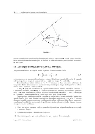 52   ---   2 / MECANICA NEWTONIANA – PART´
                  ˆ                            ´
                                         ICULA UNICA




                                              FIGURA 2-1




contˆm v´rios termos que n˜o aparecem na simples equa¸˜o Newtoniana F = ma. Para o momento,
     e    a                a                           ca
ent˜o, restringimos nossa aten¸˜o para os sistemas de referˆncia inercial para descrever a dinˆmica
   a                          ca                           e                                  a
de part´ıculas.

2.4    A EQUACAO DO MOVIMENTO PARA UMA PART´
             ¸˜                            ICULA

A equa¸˜o newtoniana F = dp/dt podem expressar alternativamente como
      ca

                                            d           dv
                                       F=      (mv) = m    = m¨
                                                              r                                (2.7)
                                            dt          dt
se adotarmos que a massa m n˜o varia com o tempo. Esta ´ uma equa¸˜o diferencial de segunda
                                 a                           e            ca
ordem que pode ser integrada para encontrar r = r(t) se a fun¸˜o F ´ conhecida.
                                                                ca     e
      Especiﬁcando os valores iniciais de r e r = v obtemos as duas constantes arbrit´rias da
                                                  ˙                                          a
integra¸˜o. Ent˜o determinamos o movimento da part´
        ca         a                                     ıcula pela fun¸˜o da for¸a F e os valores
                                                                        ca          c
iniciais para a posi¸˜o r e a velocidade v.
                     ca
      A for¸a F pode ser uma fun¸˜o de alguma combina¸˜o da posi¸˜o, velocidade e tempo, e
             c                       ca                     ca           ca
´ geralmente denotada como F(r, v, t). Para um certo sistema dinˆmico, normalmente queremos
e                                                                    a
saber r e v como uma fun¸˜o do tempo. Isto ´ obtido resolvendo a Equa¸˜o 2.7 em ¨. A aplica¸˜o
                             ca                 e                          ca           r         ca
da Equa¸˜o 2.7 para situa¸˜es f´
          ca                 co ısicas ´ uma importante parte da mecˆmica.
                                         e                              a
      Neste cap´ ıtulo, estudaremos v´rios exemplos no qual a fun¸˜o for¸a ´ conhecida. Iniciaremos
                                      a                          ca      c e
usando fun¸˜es for¸a mais simples (constante ou dependente somente de r, ou v ou t) em uma
              co      c
dimens˜o espacial somente, como uma revis˜o das disciplinas b´sicas de f´
        a                                     a                  a           ısica. Isso ´ importante
                                                                                          e
                       a              ca                         ˜
para formar bons h´bitos na resolu¸˜o de problemas. Abaixo sAo apresentadas algumas t´cnicas   e
uteis para resolver problemas.
´

  1. Fazer um esbo¸o (esquema gr´ﬁco – desenho) do problema, indicando as for¸as, velocidade
                   c            a                                            c
     e assim por diante.

  2. Escreva as grandezas e seus valores fornecidos.

  3. Escreva as equa¸˜es que ser˜o utilizadas e o que ´ para ser determinanado.
                    co          a                     e

Projeto AIUTA – Mecˆnica Cl´ssica I
                   a       a                                                            (UNIFRA–2004)
 