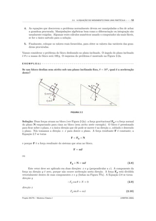 2.4. A EQUACAO DO MOVIMENTO PARA UMA PART´
                                                           ¸˜                            ICULA      ---   53


  4. As equa¸˜es que descrevem o problema normalmente devem ser manipuladas a ﬁm de achar
              co
     a grandeza procurada. Manipula¸˜es alg´bricas bem como a diferencia¸˜o ou integra¸˜o s˜o
                                     co     e                            ca           ca a
     usualmente exigidas. Algumas vezes c´lculos num´ricos usando o computador s˜o mais f´ceis,
                                          a         e                           a        a
     se for o unico m´todo para a solu¸˜o.
              ´      e                ca

  5. Finalmente, coloque os valores reais fornecidos, para obter os valores das vari´veis das gran-
                                                                                    a
     dezas procuradas.

Vamos considerar o problema do bloco deslizando no plano inclinado. O ˆngulo do plano inclinado
                                                                      a
´ θ e a massa do bloco ser´ 100 g. O esquema do problema ´ mostrado na Figura 2-2a.
e                         a                               e

E X E M P L O 2.1 − − − − − − − − − − − − − − − − − − − − − − − − − − − − − − − − − − − − − − − − − − − − −−

Se um bloco desliza sem atrito sob um plano inclinado ﬁxo, θ = 30o , qual ´ a acelera¸˜o
                                                                          e          ca
deste?




                                              FIGURA 2-2



Solu¸˜o: Duas for¸as atuam no bloco (ver Figura 2-2a): a for¸a gravitacional Fg e a for¸a normal
     ca            c                                           c                          c
do plano N empurrando para cima no bloco (sem atrito neste exemplo). O bloco ´ pressionado
                                                                                       e
para ﬁcar sobre o plano, e a unica dire¸˜o que ele pode se mover ´ na dire¸˜o x, subindo e descendo
                             ´         ca                        e        ca
o plano. N´s tomamos a dire¸˜o + x para descer o plano. A for¸a resultante F ´ constante; a
           o                   ca                                   c                 e
Equa¸˜o 2.7 se torna
     ca
                                            F = Fg + N

e porque F ´ a for¸a resultante do sistema que atua no bloco,
           e      c

                                                 F = m¨
                                                      r

ou

                                              Fg + N = m¨
                                                        r                                             (2.8)

      Este vetor deve ser aplicado em duas dire¸˜es: x e y (perpendicular a x). A componente da
                                               co
for¸a na dire¸˜o y ´ zero, porque n˜o ocorre acelera¸˜o nesta dire¸˜o. A for¸a Fg est´ dividida
   c         ca     e               a                ca            ca         c       a
vetorialmente dentro de suas componentes x e y (linhas na Figura ??a). A Equa¸˜o 2.8 se torna
                                                                                ca
dire¸˜o y
     ca
                                       −Fg cos θ + N = 0                                  (2.9)

dire¸˜o x
    ca
                                              Fg sin θ = m¨
                                                          x                                         (2.10)

Projeto AIUTA – Mecˆnica Cl´ssica I
                   a       a                                                                   (UNIFRA–2004)
 