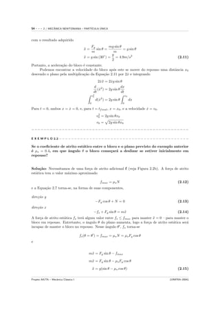 54   ---   2 / MECANICA NEWTONIANA – PART´
                  ˆ                            ´
                                         ICULA UNICA



com o resultado adquirido
                                            Fg           mg sin θ
                                        x=
                                        ¨       sin θ =           = g sin θ
                                            m              m
                                                          g
                                        x = g sin (30◦ ) = = 4.9m/s2
                                        ¨                                                      (2.11)
                                                          2
Portanto, a acelera¸˜o do bloco ´ constante.
                   ca           e
     Podemos encontrar a velocidade do bloco ap´s este se mover do repouso uma distˆncia x0
                                                 o                                 a
descendo o plano pela multiplica¸˜o da Equa¸˜o 2.11 por 2x e integrando
                                ca           ca          ˙
                                                     2x¨ = 2xg sin θ
                                                       ˙x    ˙
                                                  d 2                dx
                                                     (x ) = 2g sin θ
                                                      ˙
                                                  dt                 dt
                                                  2
                                                 v0                           x0
                                                      d(x2 ) = 2g sin θ
                                                        ˙                          dx
                                             0                            0

Para t = 0, ambos x = x = 0, e, para t = tf inal , x = x0 , e a velocidade x = v0 .
                      ˙                                                    ˙
                                                       2
                                                      v0 = 2g sin θx0
                                                      v0 =     2g sin θx0
−−−−−−−−−−−−−−−−−−−−−−−−−−−−−−−−−−−−−−−−−−−−−−−−−−−−

E X E M P L O 2.2 − − − − − − − − − − − − − − − − − − − − − − − − − − − − − − − − − − − − − − − − − − −

Se o coeﬁciente de atrito est´tico entre o bloco e o plano previsto do exemplo anterior
                             a
´ µs = 0.4, em que ˆngulo θ o bloco come¸ar´ a deslizar se estiver inicialmente em
e                   a                        c a
repouso?


Solu¸˜o: Necessitamos de uma for¸a de atrito adicional f (veja Figura 2.2b). A for¸a de atrito
     ca                           c                                               c
est´tica tem o valor m´ximo aproximado
   a                  a

                                                         fmax = µs N                           (2.12)
e a Equa¸˜o 2.7 torna-se, na forma de suas componentes,
        ca

dire¸˜o y
    ca
                                                      −Fg cos θ + N = 0                        (2.13)
dire¸˜o x
    ca
                                                  −fs + Fg sin θ = m¨
                                                                    x                          (2.14)
A for¸a de atrito est´tica fs ter´ algum valor entre fs ≤ fmax para manter x = 0 – para manter o
     c               a           a                                         ¨
bloco em repouso. Entretanto, o ˆngulo θ do plano aumenta, logo a for¸a de atrito est´tica ser´
                                   a                                    c              a       a
incapaz de manter o bloco no repouso. Nesse ˆngulo θ , fs torna-se
                                               a

                                      fs (θ = θ ) = fmax = µs N = µs Fg cos θ
e


                                            m¨ = Fg sin θ − fmax
                                             x

                                            m¨ = Fg sin θ − µs Fg cos θ
                                             x

                                                 x = g(sin θ − µs cos θ)
                                                 ¨                                             (2.15)

Projeto AIUTA – Mecˆnica Cl´ssica I
                   a       a                                                              (UNIFRA–2004)
 