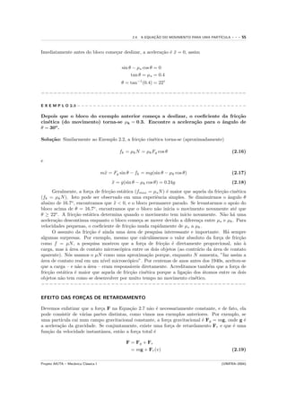 2.4. A EQUACAO DO MOVIMENTO PARA UMA PART´
                                                                ¸˜                            ICULA   ---   55


Imediatamente antes do bloco come¸ar deslizar, a acelera¸˜o ´ x = 0, assim
                                 c                      ca e ¨


                                                sin θ − µs cos θ = 0
                                                     tan θ = µs = 0.4
                                                θ = tan−1 (0.4) = 22◦

−−−−−−−−−−−−−−−−−−−−−−−−−−−−−−−−−−−−−−−−−−−−−−−−−−

E X E M P L O 2.3 − − − − − − − − − − − − − − − − − − − − − − − − − − − − − − − − − − − − − − − − − − −

Depois que o bloco do exemplo anterior come¸a a deslizar, o coeﬁciente da fric¸˜o
                                             c                                ca
cin´tica (do movimento) torna-se µk = 0.3. Encontre a acelera¸˜o para o ˆngulo de
   e                                                         ca         a
θ = 30o .

Solu¸˜o: Similarmente ao Exemplo 2.2, a fric¸˜o cin´tica torna-se (aproximadamente)
    ca                                      ca     e

                                               fk = µk N = µk Fg cos θ                                (2.16)
e

                                      m¨ = Fg sin θ − fk = mg(sin θ − µk cos θ)
                                       x                                                              (2.17)
                                           x = g(sin θ − µk cos θ) = 0.24g
                                           ¨                                                          (2.18)
      Geralmente, a for¸a de fric¸˜o est´tica (fmax = µs N ) ´ maior que aquela da fric¸˜o cin´tica
                        c        ca     a                     e                         ca    e
(fk = µk N ). Isto pode ser observado em uma experiˆncia simples. Se diminuirmos o ˆngulo θ
                                                          e                                a
abaixo de 16.7o , encontramos que x < 0, e o bloco permanece parado. Se levantarmos o apoio do
                                    ¨
bloco acima de θ = 16.7o , encontramos que o bloco n˜o inicia o movimento novamente at´ que
                                                          a                                  e
θ ≥ 22o . A fric¸˜o est´tica determina quando o movimento tem in´ novamente. N˜o h´ uma
                 ca     a                                            ıcio                a a
acelera¸˜o descontinua enquanto o bloco come¸a se mover devido a diferen¸a entre µs e µk . Para
       ca                                       c                           c
velocidades pequenas, o coeﬁciente de fric¸˜o muda rapidamente de µs a µk .
                                           ca
      O assunto da fric¸˜o ´ ainda uma ´rea de pesquisa interessante e importante. H´ sempre
                        ca e              a                                                a
algumas surpresas. Por exemplo, mesmo que calcul´ssemos o valor absoluto da for¸a de fric¸˜o
                                                        a                             c         ca
como f = µN , a pesquisa mostrou que a for¸a de fric¸˜o ´ diretamente proporcional, n˜o `
                                                  c         ca e                               a a
carga, mas ` ´rea de contato microsc´pica entre os dois objetos (ao contr´rio da ´rea de contato
             aa                       o                                    a      a
aparente). N´s usamos o µN como uma aproxima¸˜o porque, enquanto N aumenta, ”faz assim a
              o                                      ca
a
´rea de contato real em um n´ microsc´pico”. Por centenas de anos antes dos 1940s, aceitou-se
                              ıvel        o
que a carga – e n˜o a ´rea – eram respons´veis diretamente. Acreditamos tamb´m que a for¸a de
                   a   a                    a                                   e             c
fric¸˜o est´tica ´ maior que aquela de fric¸˜o cin´tica porque a liga¸˜o dos ´tomos entre os dois
    ca     a     e                          ca      e                 ca      a
objetos n˜o tem como se desenvolver por muito tempo no movimento cin´tico.
          a                                                               e
−−−−−−−−−−−−−−−−−−−−−−−−−−−−−−−−−−−−−−−−−−−−−−−−−−

EFEITO DAS FORCAS DE RETARDAMENTO
              ¸

Devemos enfatizar que a for¸a F na Equa¸˜o 2.7 n˜o ´ necessariamente constante, e de fato, ela
                            c              ca      a e
pode consistir de v´rias partes distintas, como vimos nos exemplos anteriores. Por exemplo, se
                    a
uma part´ıcula cai num campo gravitacional constante, a for¸a gravitacional ´ Fg = mg, onde g ´
                                                           c                e                 e
a acelera¸˜o da gravidade. Se conjuntamente, existe uma for¸a de retardamento Fr e que ´ uma
         ca                                                  c                           e
fun¸˜o da velocidade instantˆnea, ent˜o a for¸a total ´
   ca                       a         a       c       e

                                                  F = Fg + Fr
                                                    = mg + Fr (v)                                     (2.19)

Projeto AIUTA – Mecˆnica Cl´ssica I
                   a       a                                                                  (UNIFRA–2004)
 