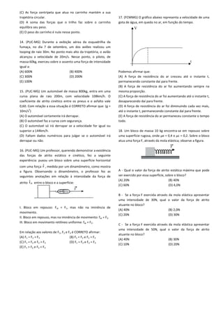 (C) As força centrípeta que atua no carrinho mantém a sua
trajetória circular.
(D) A soma das forças que o trilho faz sobre o carrinho
equilibra seu peso.
(E) O peso do carrinho é nulo nesse ponto.
14. (PUC-MG) Durante a exibição aérea da esquadrilha da
fumaça, no dia 7 de setembro, um dos aviões realizou um
looping de raio 30m. No ponto mais alto da trajetória, o avião
alcançou a velocidade de 20m/s. Nesse ponto, o piloto, de
massa 60kg, exerceu sobre o assento uma força de intensidade
igual a:
(A) 600N (B) 400N
(C) 300N (D) 200N
(E) 100N
15. (PUC-MG) Um automóvel de massa 800kg, entra em uma
curva plana de raio 200m, com velocidade 108km/h. O
coeficiente de atrito cinético entre os pneus e o asfalto vale
0,60. Com relação a essa situação é CORRETO afirmar que: (g =
10m/s2
)
(A) O automóvel certamente irá derrapar.
(B) O automóvel faz a curva com segurança.
(C) O automóvel só irá derrapar se a velocidade for igual ou
superior a 144km/h.
(D) Faltam dados numéricos para julgar se o automóvel irá
derrapar ou não.
16. (PUC-MG) Um professor, querendo demonstrar a existência
das forças de atrito estático e cinético, fez a seguinte
experiência: puxou um bloco sobre uma superfície horizontal
com uma força F , medida por um dinamômetro, como mostra
a figura. Observando o dinamômetro, o professor fez as
seguintes anotações em relação à intensidade da força de
atrito atf entre o bloco e a superfície:
I. Bloco em repouso: Fat = F1, mas não na iminência de
movimento.
II. Bloco em repouso, mas na iminência de movimento: fat = F2.
III. Bloco em movimento retilíneo uniforme: fat = F3.
Em relação aos valores de F1, F2 e F3 é CORRETO afirmar:
(A) F1 = F2 > F3 (B) F1 < F2 e F2 > F3
(C) F1 = F2 e F2 > F3 (D) F1 = F2 e F2 = F3
(E) F1 > F2 e F2 < F3
17. (FCMMG) O gráfico abaixo representa a velocidade de uma
gota de água, em queda no ar, em função do tempo.
Podemos afirmar que:
(A) A força de resistência do ar cresceu até o instante t,
permanecendo constante daí para frente.
(B) A força de resistência do ar foi aumentando sempre na
mesma proporção.
(C) A força de resistência do ar foi aumentando até o instante t,
desaparecendo daí para frente.
(D) A força de resistência do ar foi diminuindo cada vez mais,
até o instante t, permanecendo constante daí para frente.
(E) A força de resistência do ar permaneceu constante o tempo
todo.
18. Um bloco de massa 10 kg encontra-se em repouso sobre
uma superfície rugosa, onde µe = 0,4 e µc = 0,2. Sobre o bloco
atua uma força F, através da mola elástica; observe a figura.
A - Qual o valor da força de atrito estática máxima que pode
ser exercido por essa superfície, sobre o bloco?
(A) 20N (B) 40N
(C) 60N (D) 4,0N
B - Se a força F exercida através da mola elástica apresentar
uma intensidade de 30N, qual o valor da força de atrito
atuante no bloco?
(A) 40N (B) 2,0N
(C) 20N (D) 30N
C - Se a força F exercida através da mola elástica apresentar
uma intensidade de 50N, qual o valor da força de atrito
atuante no bloco?
(A) 40N (B) 30N
(C) 10N (D) 20N
V
t
F
 