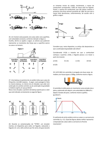 26. Um homem está puxando uma caixa sobre uma superfície,
com velocidade constante, conforme indicado na figura 1.
Escolha, dentre as opções a seguir, os vetores que poderiam
representar as resultantes das forças que a superfície exerce
na caixa e no homem.
27. Uma balança na portaria de um prédio indica que o peso de
Chiquinho é de 600 newtons. A seguir, outra pesagem é feita
na mesma balança, no interior de um elevador, que sobe com
aceleração de sentido contrário ao da aceleração da gravidade
e módulo a=g/10, em que g=10m/s
2
.
Nessa nova situação, o ponteiro da balança aponta para o valor
que está indicado corretamente na seguinte figura:
28. Durante as comemorações do "TETRA", um torcedor
montou um dispositivo para soltar um foguete, colocando o
foguete em uma calha vertical que lhe serviu de guia durante
uxando uma caixa sobre uma superfície,
com velocidade constante, conforme indicado na figura 1.
Escolha, dentre as opções a seguir, os vetores que poderiam
representar as resultantes das forças que a superfície exerce
balança na portaria de um prédio indica que o peso de
Chiquinho é de 600 newtons. A seguir, outra pesagem é feita
na mesma balança, no interior de um elevador, que sobe com
aceleração de sentido contrário ao da aceleração da gravidade
Nessa nova situação, o ponteiro da balança aponta para o valor
que está indicado corretamente na seguinte figura:
28. Durante as comemorações do "TETRA", um torcedor
montou um dispositivo para soltar um foguete, colocando o
alha vertical que lhe serviu de guia durante
os instantes iniciais da subida. Inicialmente, a massa de
combustível correspondia a 60% da massa total do foguete.
Porém, a queima do combustível, que não deixou resíduos e
provocou uma força vertical constante
massa total decrescesse, uniformemente, de acordo com o
gráfico a seguir.
Considere que, neste dispositivo, os atritos são desprezíveis e
que a aceleração da gravidade vale 10m/s
Considerando t=0,0s o instante em que o combustív
começou a queimar, então, o foguete passou a se mover a
partir do instante:
a) 0,0s b) 1,0s
e) 6,0s
29. (UFJF-MG) Um caminhão é carregado com duas caixas
madeira, de massas iguais a 500kg, conforme mostra a figura.
O caminhão é então posto em movimento numa estrada reta e
plana, acelerando até adquirir uma velocidade de 108km/h e
depois é freado até parar, conforme mostra o gráfico.
(g=10m/s
2
).
O coeficiente de atrito estático entre as caixas e a carroceria do
caminhão é μ = 0,1. Qual das figuras abaixo melhor representa
a disposição das caixas sobre a carroceria no final do
movimento?
os instantes iniciais da subida. Inicialmente, a massa de
combustível correspondia a 60% da massa total do foguete.
Porém, a queima do combustível, que não deixou resíduos e
provocou uma força vertical constante de 1,8N, fez com que a
massa total decrescesse, uniformemente, de acordo com o
Considere que, neste dispositivo, os atritos são desprezíveis e
que a aceleração da gravidade vale 10m/s2
.
Considerando t=0,0s o instante em que o combustível
começou a queimar, então, o foguete passou a se mover a
c) 2,0s d) 4,0s
Um caminhão é carregado com duas caixas de
madeira, de massas iguais a 500kg, conforme mostra a figura.
então posto em movimento numa estrada reta e
plana, acelerando até adquirir uma velocidade de 108km/h e
depois é freado até parar, conforme mostra o gráfico.
O coeficiente de atrito estático entre as caixas e a carroceria do
,1. Qual das figuras abaixo melhor representa
a disposição das caixas sobre a carroceria no final do
 