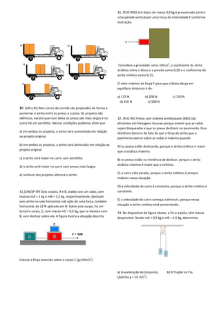 30. (Ufrrj-RJ) Dois carros de corrida são projetados de forma a
aumentar o atrito entre os pneus e a pista. Os projetos são
idênticos, exceto que num deles os pneus são mais largos e no
outro há um aerofólio. Nessas condições podemos dizer que
a) em ambos os projetos, o atrito será aumentado em relação
ao projeto original.
b) em ambos os projetos, o atrito será diminuído em rel
projeto original.
c) o atrito será maior no carro com aerofólio.
d) o atrito será maior no carro com pneus mais largos.
e) nenhum dos projetos alterará o atrito.
31.(UNESP-SP) Dois corpos, A e B, atados por um cabo, com
massas mA = 1 kg e mB = 2,5 kg, respectivamente, deslizam
sem atrito no solo horizontal sob ação de uma força, também
horizontal, de 12 N aplicada em B. Sobre este corpo, há um
terceiro corpo, C, com massa mC = 0,5 kg, que se desloca com
B, sem deslizar sobre ele. A figura ilustra a situação descrita
Calcule a força exercida sobre o corpo C.(g=10m/s
Dois carros de corrida são projetados de forma a
aumentar o atrito entre os pneus e a pista. Os projetos são
idênticos, exceto que num deles os pneus são mais largos e no
outro há um aerofólio. Nessas condições podemos dizer que
a) em ambos os projetos, o atrito será aumentado em relação
b) em ambos os projetos, o atrito será diminuído em relação ao
d) o atrito será maior no carro com pneus mais largos.
Dois corpos, A e B, atados por um cabo, com
kg, respectivamente, deslizam
sem atrito no solo horizontal sob ação de uma força, também
horizontal, de 12 N aplicada em B. Sobre este corpo, há um
= 0,5 kg, que se desloca com
situação descrita
Calcule a força exercida sobre o corpo C.(g=10m/s
2
)
31. (PUC-MG) Um bloco de massa 3,0 kg é pressionado contra
uma parede vertical por uma força de intensidade F conforme
ilustração.
Considere a gravidade como 10m/s
estático entre o bloco e a parede como 0,20 e o coeficiente de
atrito cinético como 0,15.
O valor máximo da força F para que o bloco desça em
equilíbrio dinâmico é de:
a) 125 N b) 200 N
d) 150 N e) 500 N
32. (PUC-RS) Freios com sistema antibloqueio (ABS) são
eficientes em frenagens bruscas porque evitam que as rodas
sejam bloqueadas e que os pneus deslizem no pavimento. Essa
eficiência decorre do fato de que a força de atrito que o
pavimento exerce sobre as rodas é máxima quando
A) os pneus estão deslizando, porque o atrito cinético é maior
que o estático máximo.
B) os pneus estão na iminência de deslizar, porque o atrito
estático máximo é maior que o cinético.
C) o carro está parado, porque o atrito estático é sempre
máximo nessa situação.
D) a velocidade do carro é constante, porque o atrito cinético é
constante.
E) a velocidade do carro começa a diminuir, porque nessa
situação o atrito cinético está aumentando.
33. No dispositivo da figura abaixo, o fio e a polia, têm massa
desprezível. Sendo mA = 0,5 kg e mB = 1,5 kg, determine:
a) A aceleração do Conjunto;
(Admita g = 10 m/s2
)
Um bloco de massa 3,0 kg é pressionado contra
uma parede vertical por uma força de intensidade F conforme
Considere a gravidade como 10m/s
2
, o coeficiente de atrito
estático entre o bloco e a parede como 0,20 e o coeficiente de
O valor máximo da força F para que o bloco desça em
c) 250 N
Freios com sistema antibloqueio (ABS) são
eficientes em frenagens bruscas porque evitam que as rodas
sejam bloqueadas e que os pneus deslizem no pavimento. Essa
o fato de que a força de atrito que o
pavimento exerce sobre as rodas é máxima quando
A) os pneus estão deslizando, porque o atrito cinético é maior
B) os pneus estão na iminência de deslizar, porque o atrito
que o cinético.
C) o carro está parado, porque o atrito estático é sempre
D) a velocidade do carro é constante, porque o atrito cinético é
E) a velocidade do carro começa a diminuir, porque nessa
está aumentando.
33. No dispositivo da figura abaixo, o fio e a polia, têm massa
desprezível. Sendo mA = 0,5 kg e mB = 1,5 kg, determine:
b) A Tração no Fio.
 