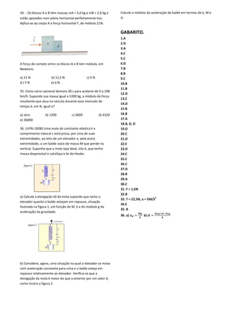 34. - Os blocos A e B têm massas mA = 5,0 kg e mB = 2,0 kg e
estão apoiados num plano horizontal perfeitamente liso.
Aplica-se ao corpo A a força horizontal F, de módulo 21N.
A força de contato entre os blocos A e B tem módulo, em
Newtons:
a) 21 N b) 11,5 N c) 9 N
d ) 7 N e) 6 N
35. Certo carro nacional demora 30 s para acelerar de 0 a 108
km/h. Supondo sua massa igual a 1200 kg, o módulo da força
resultante que atua no veículo durante esse intervalo de
tempo é, em N, igual a?
a) zero b) 1200 c) 3600 d) 4320
e) 36000
36. (UFRJ-2008) Uma mola de constante elástica k e
comprimento natural L está presa, por uma de suas
extremidades, ao teto de um elevador e, pela outra
extremidade, a um balde vazio de massa M que pende na
vertical. Suponha que a mola seja ideal, isto é, que tenha
massa desprezível e satisfaça à lei de Hooke.
a) Calcule a elongação x0 da mola supondo que tanto o
elevador quanto o balde estejam em repouso, situação
ilustrada na figura 1, em função de M, k e do módulo g da
aceleração da gravidade.
b) Considere, agora, uma situação na qual o elevador se mova
com aceleração constante para cima e o balde esteja em
repouso relativamente ao elevador. Verifica-se que a
elongação da mola é maior do que a anterior por um valor d,
como ilustra a figura 2.
,0 kg e mB = 2,0 kg e
estão apoiados num plano horizontal perfeitamente liso.
se ao corpo A a força horizontal F, de módulo 21N.
A e B tem módulo, em
b) 11,5 N c) 9 N
35. Certo carro nacional demora 30 s para acelerar de 0 a 108
km/h. Supondo sua massa igual a 1200 kg, o módulo da força
atua no veículo durante esse intervalo de
a) zero b) 1200 c) 3600 d) 4320
2008) Uma mola de constante elástica k e
resa, por uma de suas
extremidades, ao teto de um elevador e, pela outra
extremidade, a um balde vazio de massa M que pende na
vertical. Suponha que a mola seja ideal, isto é, que tenha
ão x0 da mola supondo que tanto o
elevador quanto o balde estejam em repouso, situação
ilustrada na figura 1, em função de M, k e do módulo g da
b) Considere, agora, uma situação na qual o elevador se mova
tante para cima e o balde esteja em
se que a
elongação da mola é maior do que a anterior por um valor d,
Calcule o módulo da aceleração do balde em termos de k, M e
d.
GABARITO.
1.A
2.D
3.A
4.C
5.C
6.D
7.B
8.B
9.C
10.B
11.B
12.D
13.C
14.D
15.B
16.B
17.A
18.B, D, D
19.D
20.C
21.D
22.E
23.D
24.C
25.C
26.C
27.D
28.B
29.A
30.C
31. F = 1,5N
32.B
33. T = 22,5N, a = 5M/S
2
34.E
35. B
36. a) = b) =
( )
Calcule o módulo da aceleração do balde em termos de k, M e
)
 
