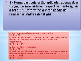 *   1 – Numa partícula estão aplicadas apenas duas
    forças, de intensidades respectivamente iguais
    a 6N e 8N. Determine a intensidade da
    resultante quando as forças:




    a) tem a mesma direção e o mesmo sentido
    R = F1 + F2
    Quando as forças tem o mesmo sentido suas intensidades
    devem ser somadas para a resultante poder ser
    encontrada.
    R = 6 + 8 = 14 N
    b) tem sentidos contrários
    R = F1 + F2
    Quando os sentidos não são os mesmos, para encontrar a
    resultante é preciso subtrair suas intensidades.
    R = F2 – (-F1)
    R=8–6=2    N
 