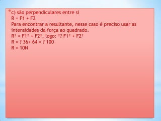 * c) são perpendiculares entre si
 R = F1 + F2
 Para encontrar a resultante, nesse caso é preciso usar as
 intensidades da força ao quadrado.
 R² = F1² + F2², logo: ²? F1² + F2²
 R = ? 36+ 64 = ? 100
 R = 10N
 