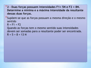 * 2 – Duas forças possuem intensidades F1= 5N e F2 = 8N.
 Determine a mínima e a máxima intensidade da resultante
 dessas duas forças.
* Supõem-se que as forças possuam a mesma direção e o mesmo
 sentido
 R = F1 + F2
 Quando as forças tem o mesmo sentido suas intensidades
 devem ser somadas para a resultante poder ser encontrada.
 R = 5 + 8 = 13 N
 