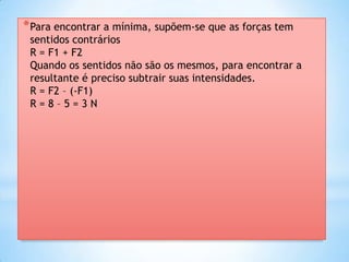 * Para encontrar a mínima, supõem-se que as forças tem
 sentidos contrários
 R = F1 + F2
 Quando os sentidos não são os mesmos, para encontrar a
 resultante é preciso subtrair suas intensidades.
 R = F2 – (-F1)
 R=8–5=3N
 